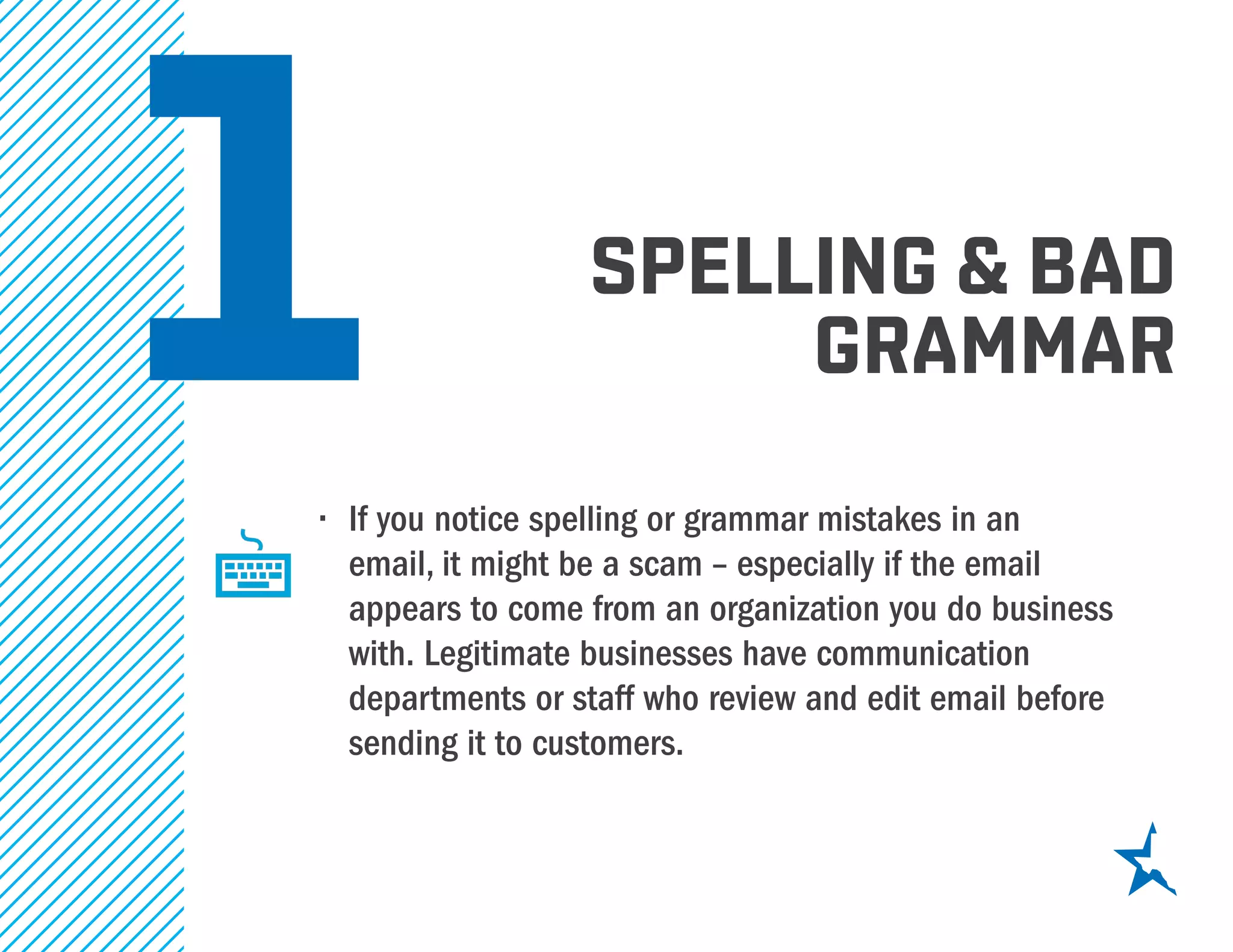 1 spelling & bad
grammar
•	 If you notice spelling or grammar mistakes in an
email, it might be a scam – especially if the email
appears to come from an organization you do business
with. Legitimate businesses have communication
departments or staff who review and edit email before
sending it to customers.
 