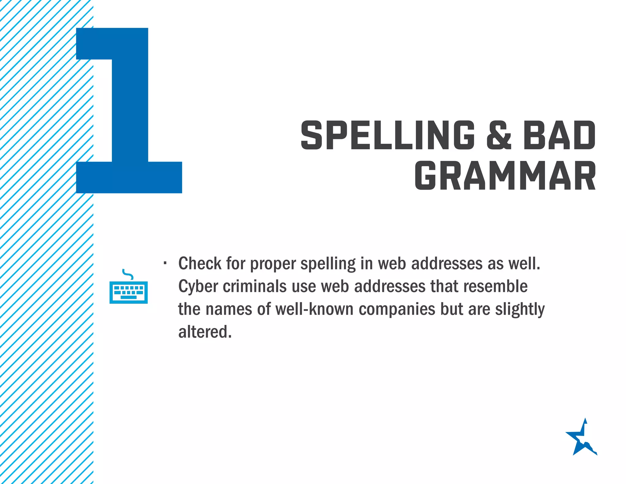 1 spelling & bad
grammar
•	 Check for proper spelling in web addresses as well.
Cyber criminals use web addresses that resemble
the names of well-known companies but are slightly
altered.
 