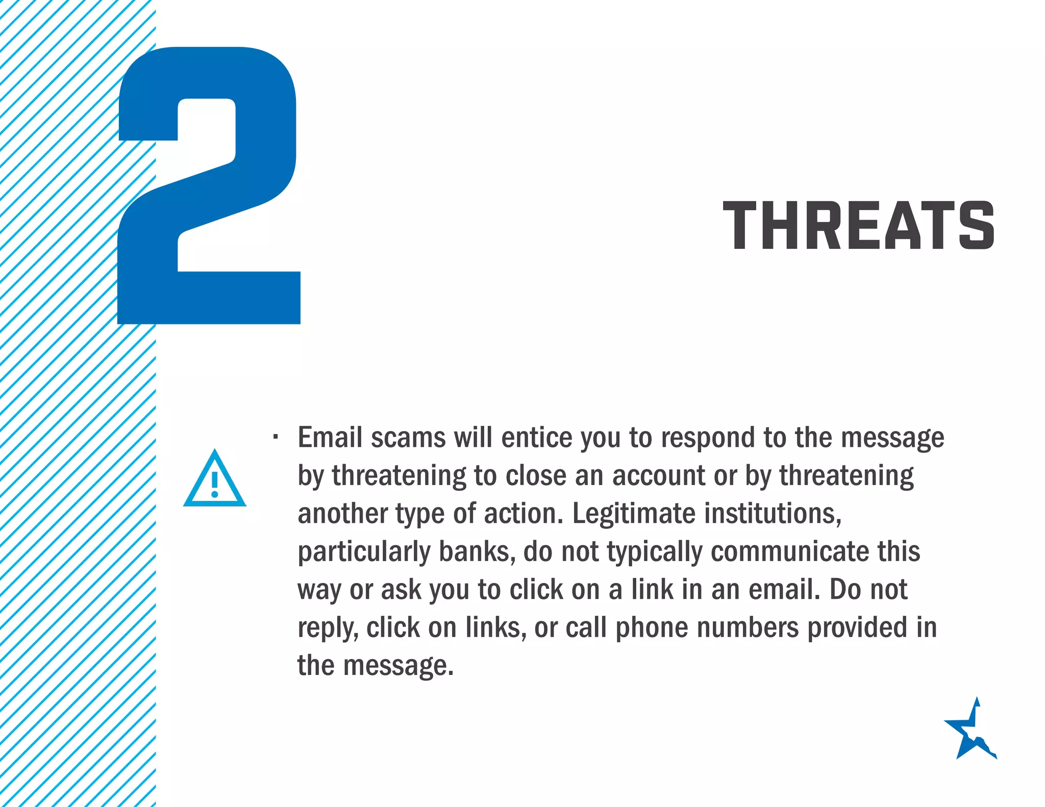 threats
2•	 Email scams will entice you to respond to the message
by threatening to close an account or by threatening
another type of action. Legitimate institutions,
particularly banks, do not typically communicate this
way or ask you to click on a link in an email. Do not
reply, click on links, or call phone numbers provided in
the message.
 