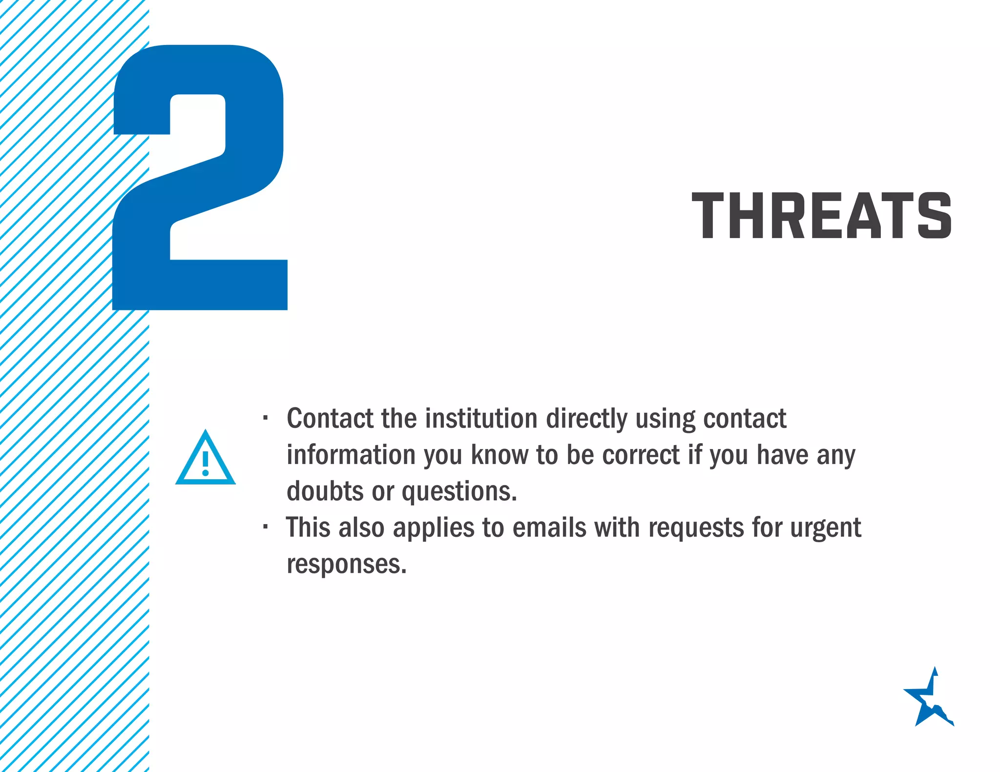 threats
2•	 Contact the institution directly using contact
information you know to be correct if you have any
doubts or questions.
•	 This also applies to emails with requests for urgent
responses.
 