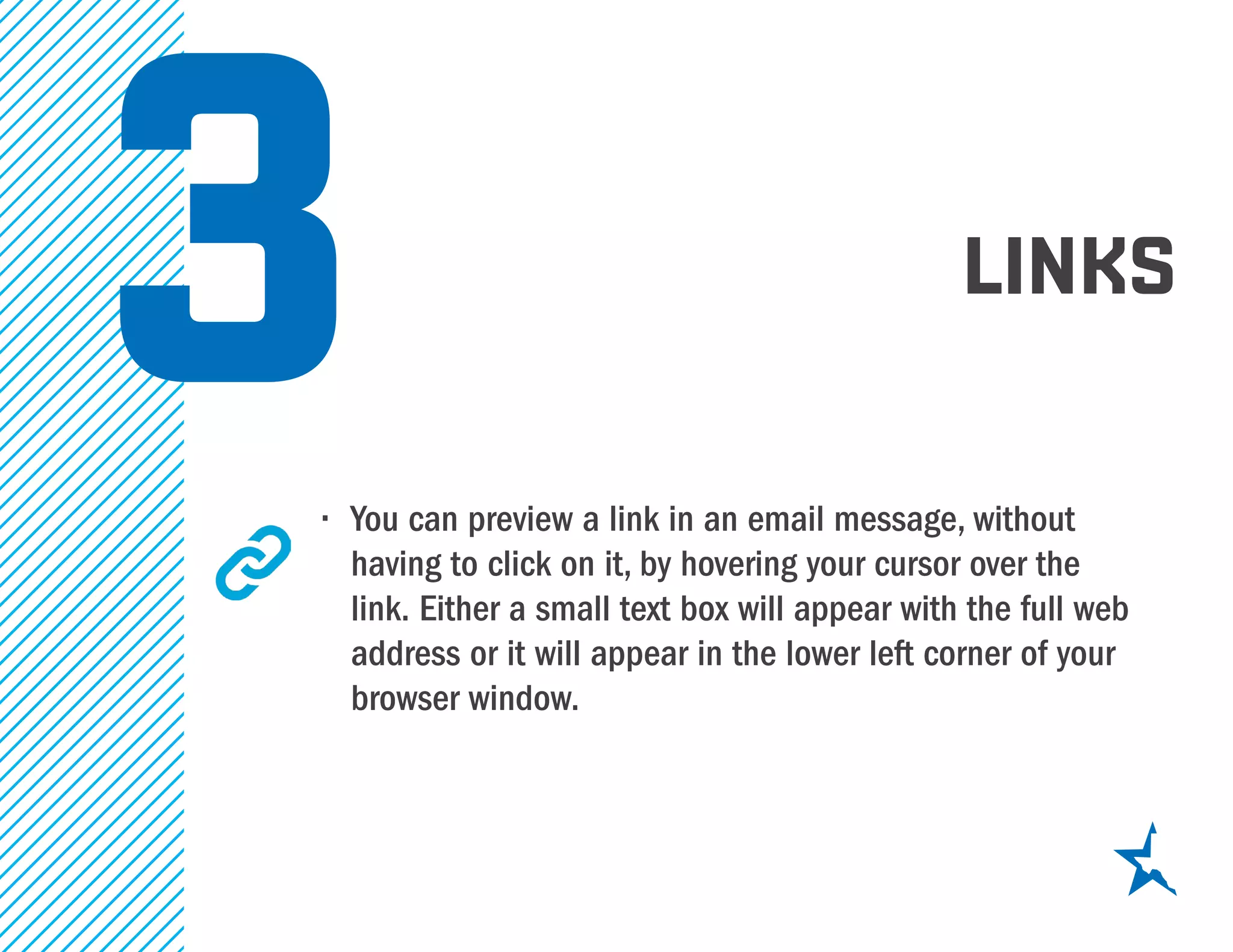 links
•	 You can preview a link in an email message, without
having to click on it, by hovering your cursor over the
link. Either a small text box will appear with the full web
address or it will appear in the lower left corner of your
browser window.
3
 