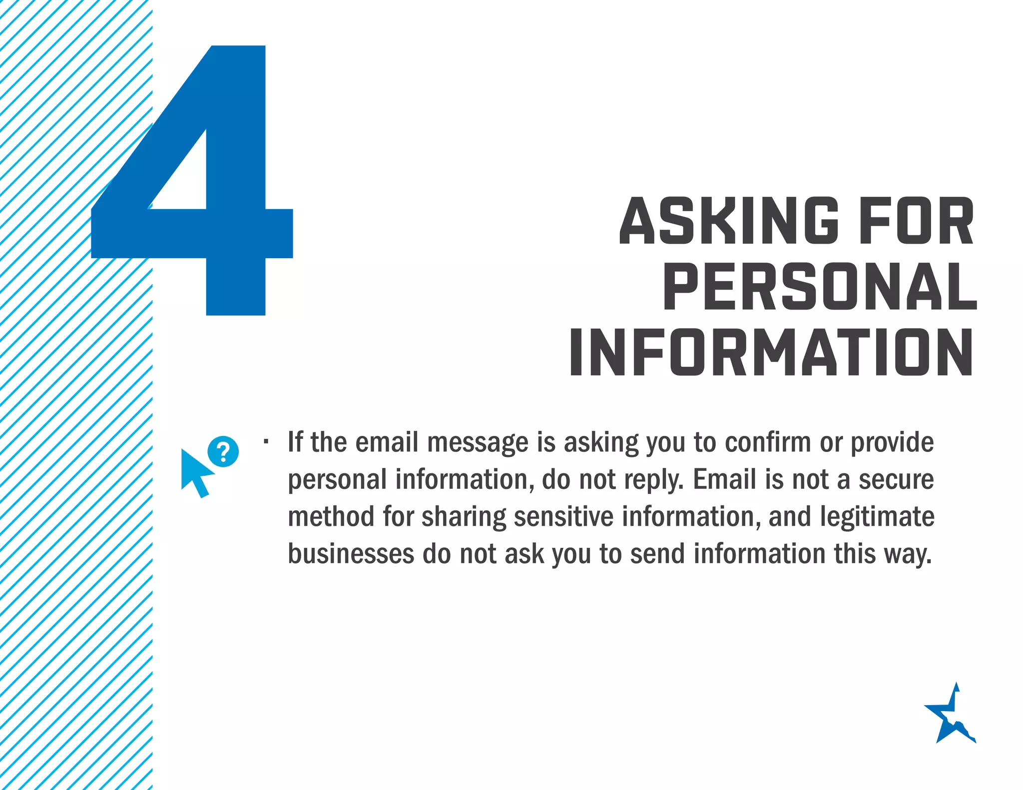 4•	 If the email message is asking you to confirm or provide
personal information, do not reply. Email is not a secure
method for sharing sensitive information, and legitimate
businesses do not ask you to send information this way.
asking for
personal
information
 