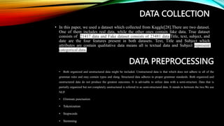 DATA COLLECTION
• In this paper, we used a dataset which collected from Kaggle[28].There are two dataset.
One of them includes real data, while the other ones contain fake data. True dataset
consists of 21417 data and Fake dataset consists of 23481 data.Title, text, subject, and
date are the four features present in both datasets. Text, Title and Subject which
attributes are contain qualitative data means all is textual data and Subject represent
categorical data.
DATA PREPROCESSING
• Both organized and unstructured data might be included. Unstructured data is that which does not adhere to all of the
grammar rules and may contain typos and slang. Structured data adheres to proper grammar standards. Both organized and
unstructured data do not produce the greatest outcomes. It is advisable to utilize data with a semi-structure. Data that is
partially organized but not completely unstructured is referred to as semi-structured data. It stands in between the two.We use
NLP.
• Eliminate punctuation
• Tokenization
• Stopwords
• Stemming
 