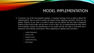 MODEL IMPLEMENTATION
• Logistic Regression
• Decision Tree
• Random Forest
• Gradient Boosting
• Naïve Bayes
 At present, one of the most popular methods is machine learning. First we taken a dataset for
implementation .But we need to modify this dataset before applying classifiers. There are two
dataset. Purpose of our work ,we need to merge our two dataset and also add a categorical
features (class) which make sure the news is true or fake. So, we preprocessing the data which
will eventually increase the performance of our model and the text data is converted into a
numerical vector during vectorization. After completing we applied some classifiers--
 