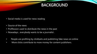 BACKGROUND
• Social media is used for news reading
• Source of the news
• Proffession used to distribute the news in the past
• Nowadays , everybody wants to be a journalist .
• People are profiting by clickbaits and publishing fake news on online
• More clicks contribute to more money for content publishers.
 