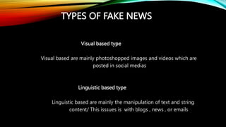 TYPES OF FAKE NEWS
Visual based type
Visual based are mainly photoshopped images and videos which are
posted in social medias
Linguistic based type
Linguistic based are mainly the manipulation of text and string
content/ This isssues is with blogs , news , or emails
 