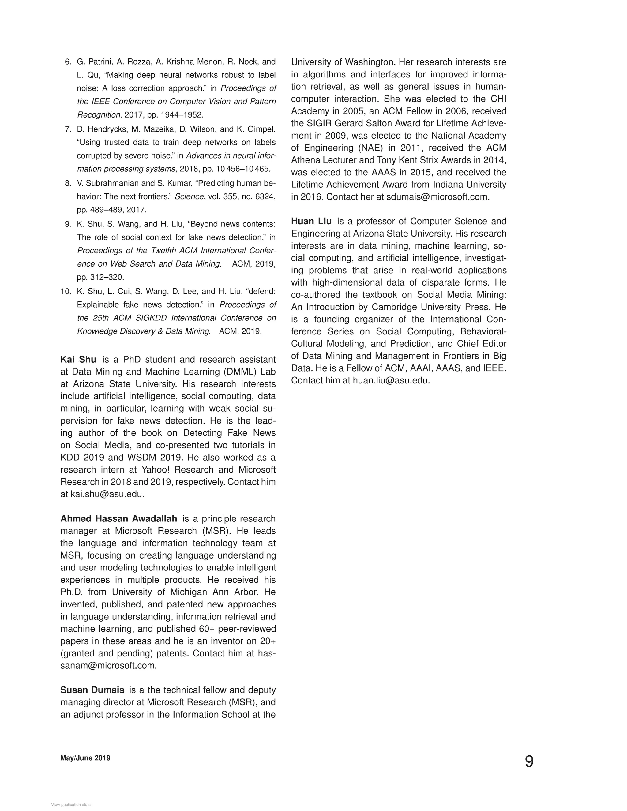 6. G. Patrini, A. Rozza, A. Krishna Menon, R. Nock, and
L. Qu, “Making deep neural networks robust to label
noise: A loss correction approach,” in Proceedings of
the IEEE Conference on Computer Vision and Pattern
Recognition, 2017, pp. 1944–1952.
7. D. Hendrycks, M. Mazeika, D. Wilson, and K. Gimpel,
“Using trusted data to train deep networks on labels
corrupted by severe noise,” in Advances in neural infor-
mation processing systems, 2018, pp. 10 456–10 465.
8. V. Subrahmanian and S. Kumar, “Predicting human be-
havior: The next frontiers,” Science, vol. 355, no. 6324,
pp. 489–489, 2017.
9. K. Shu, S. Wang, and H. Liu, “Beyond news contents:
The role of social context for fake news detection,” in
Proceedings of the Twelfth ACM International Confer-
ence on Web Search and Data Mining. ACM, 2019,
pp. 312–320.
10. K. Shu, L. Cui, S. Wang, D. Lee, and H. Liu, “defend:
Explainable fake news detection,” in Proceedings of
the 25th ACM SIGKDD International Conference on
Knowledge Discovery & Data Mining. ACM, 2019.
Kai Shu is a PhD student and research assistant
at Data Mining and Machine Learning (DMML) Lab
at Arizona State University. His research interests
include artiﬁcial intelligence, social computing, data
mining, in particular, learning with weak social su-
pervision for fake news detection. He is the lead-
ing author of the book on Detecting Fake News
on Social Media, and co-presented two tutorials in
KDD 2019 and WSDM 2019. He also worked as a
research intern at Yahoo! Research and Microsoft
Research in 2018 and 2019, respectively. Contact him
at kai.shu@asu.edu.
Ahmed Hassan Awadallah is a principle research
manager at Microsoft Research (MSR). He leads
the language and information technology team at
MSR, focusing on creating language understanding
and user modeling technologies to enable intelligent
experiences in multiple products. He received his
Ph.D. from University of Michigan Ann Arbor. He
invented, published, and patented new approaches
in language understanding, information retrieval and
machine learning, and published 60+ peer-reviewed
papers in these areas and he is an inventor on 20+
(granted and pending) patents. Contact him at has-
sanam@microsoft.com.
Susan Dumais is a the technical fellow and deputy
managing director at Microsoft Research (MSR), and
an adjunct professor in the Information School at the
University of Washington. Her research interests are
in algorithms and interfaces for improved informa-
tion retrieval, as well as general issues in human-
computer interaction. She was elected to the CHI
Academy in 2005, an ACM Fellow in 2006, received
the SIGIR Gerard Salton Award for Lifetime Achieve-
ment in 2009, was elected to the National Academy
of Engineering (NAE) in 2011, received the ACM
Athena Lecturer and Tony Kent Strix Awards in 2014,
was elected to the AAAS in 2015, and received the
Lifetime Achievement Award from Indiana University
in 2016. Contact her at sdumais@microsoft.com.
Huan Liu is a professor of Computer Science and
Engineering at Arizona State University. His research
interests are in data mining, machine learning, so-
cial computing, and artiﬁcial intelligence, investigat-
ing problems that arise in real-world applications
with high-dimensional data of disparate forms. He
co-authored the textbook on Social Media Mining:
An Introduction by Cambridge University Press. He
is a founding organizer of the International Con-
ference Series on Social Computing, Behavioral-
Cultural Modeling, and Prediction, and Chief Editor
of Data Mining and Management in Frontiers in Big
Data. He is a Fellow of ACM, AAAI, AAAS, and IEEE.
Contact him at huan.liu@asu.edu.
May/June 2019
9
View publication statsView publication stats
 