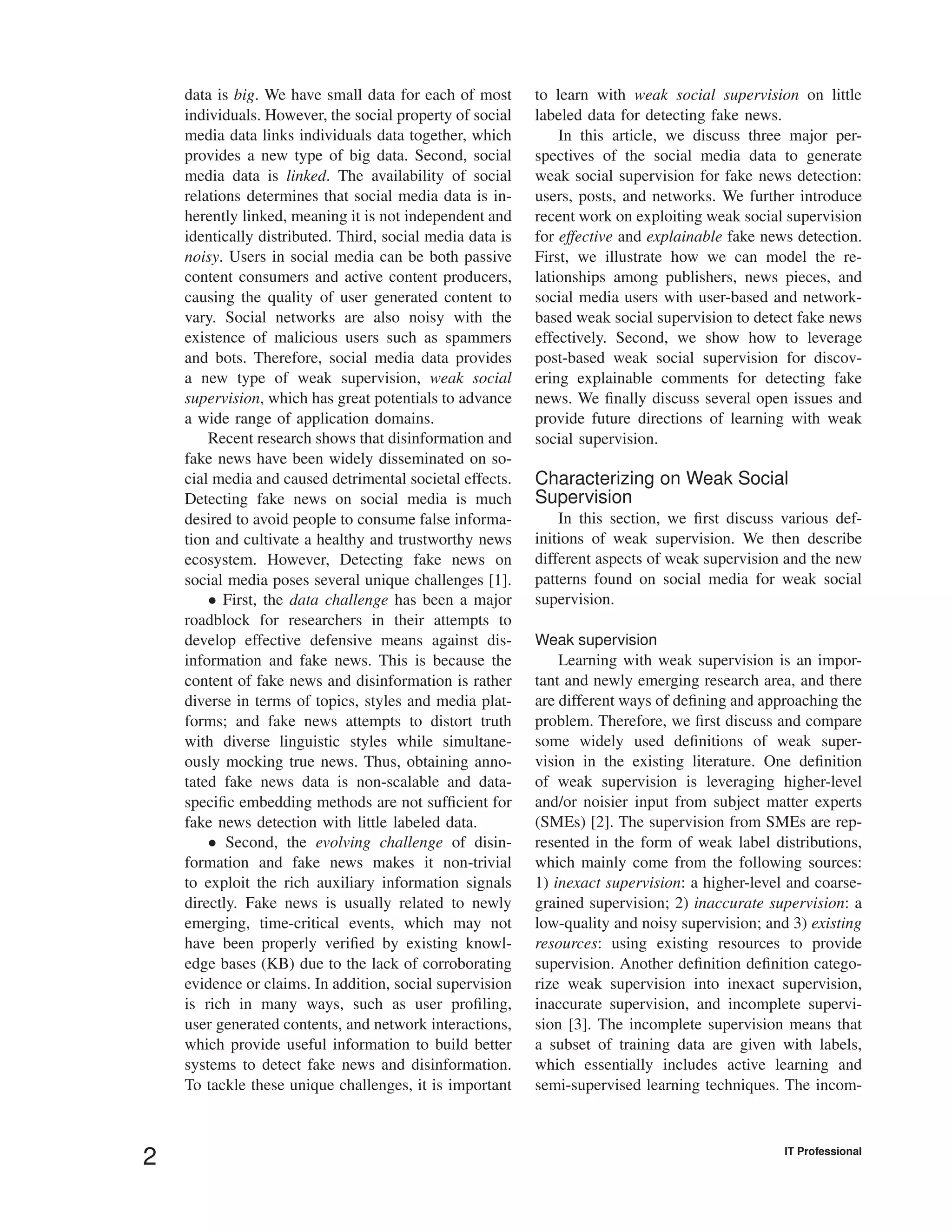 data is big. We have small data for each of most
individuals. However, the social property of social
media data links individuals data together, which
provides a new type of big data. Second, social
media data is linked. The availability of social
relations determines that social media data is in-
herently linked, meaning it is not independent and
identically distributed. Third, social media data is
noisy. Users in social media can be both passive
content consumers and active content producers,
causing the quality of user generated content to
vary. Social networks are also noisy with the
existence of malicious users such as spammers
and bots. Therefore, social media data provides
a new type of weak supervision, weak social
supervision, which has great potentials to advance
a wide range of application domains.
Recent research shows that disinformation and
fake news have been widely disseminated on so-
cial media and caused detrimental societal effects.
Detecting fake news on social media is much
desired to avoid people to consume false informa-
tion and cultivate a healthy and trustworthy news
ecosystem. However, Detecting fake news on
social media poses several unique challenges [1].
• First, the data challenge has been a major
roadblock for researchers in their attempts to
develop effective defensive means against dis-
information and fake news. This is because the
content of fake news and disinformation is rather
diverse in terms of topics, styles and media plat-
forms; and fake news attempts to distort truth
with diverse linguistic styles while simultane-
ously mocking true news. Thus, obtaining anno-
tated fake news data is non-scalable and data-
speciﬁc embedding methods are not sufﬁcient for
fake news detection with little labeled data.
• Second, the evolving challenge of disin-
formation and fake news makes it non-trivial
to exploit the rich auxiliary information signals
directly. Fake news is usually related to newly
emerging, time-critical events, which may not
have been properly veriﬁed by existing knowl-
edge bases (KB) due to the lack of corroborating
evidence or claims. In addition, social supervision
is rich in many ways, such as user proﬁling,
user generated contents, and network interactions,
which provide useful information to build better
systems to detect fake news and disinformation.
To tackle these unique challenges, it is important
to learn with weak social supervision on little
labeled data for detecting fake news.
In this article, we discuss three major per-
spectives of the social media data to generate
weak social supervision for fake news detection:
users, posts, and networks. We further introduce
recent work on exploiting weak social supervision
for effective and explainable fake news detection.
First, we illustrate how we can model the re-
lationships among publishers, news pieces, and
social media users with user-based and network-
based weak social supervision to detect fake news
effectively. Second, we show how to leverage
post-based weak social supervision for discov-
ering explainable comments for detecting fake
news. We ﬁnally discuss several open issues and
provide future directions of learning with weak
social supervision.
Characterizing on Weak Social
Supervision
In this section, we ﬁrst discuss various def-
initions of weak supervision. We then describe
different aspects of weak supervision and the new
patterns found on social media for weak social
supervision.
Weak supervision
Learning with weak supervision is an impor-
tant and newly emerging research area, and there
are different ways of deﬁning and approaching the
problem. Therefore, we ﬁrst discuss and compare
some widely used deﬁnitions of weak super-
vision in the existing literature. One deﬁnition
of weak supervision is leveraging higher-level
and/or noisier input from subject matter experts
(SMEs) [2]. The supervision from SMEs are rep-
resented in the form of weak label distributions,
which mainly come from the following sources:
1) inexact supervision: a higher-level and coarse-
grained supervision; 2) inaccurate supervision: a
low-quality and noisy supervision; and 3) existing
resources: using existing resources to provide
supervision. Another deﬁnition deﬁnition catego-
rize weak supervision into inexact supervision,
inaccurate supervision, and incomplete supervi-
sion [3]. The incomplete supervision means that
a subset of training data are given with labels,
which essentially includes active learning and
semi-supervised learning techniques. The incom-
2 IT Professional
 