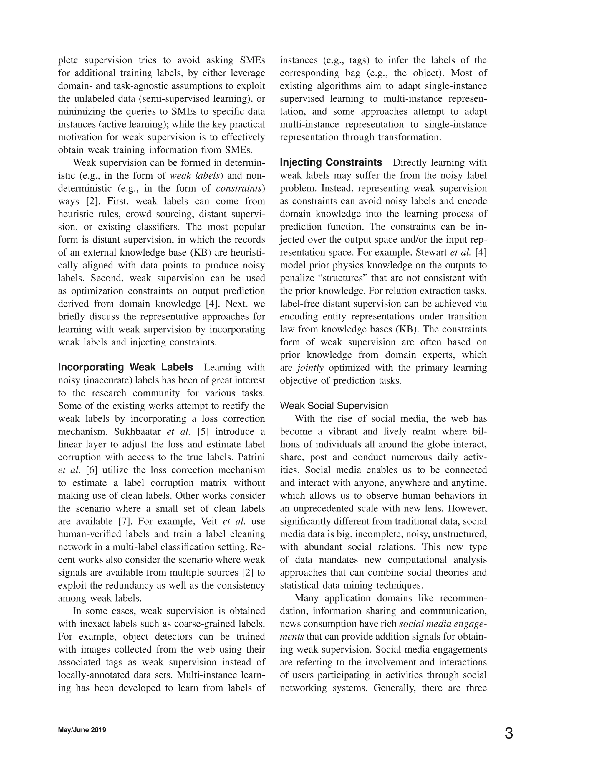 plete supervision tries to avoid asking SMEs
for additional training labels, by either leverage
domain- and task-agnostic assumptions to exploit
the unlabeled data (semi-supervised learning), or
minimizing the queries to SMEs to speciﬁc data
instances (active learning); while the key practical
motivation for weak supervision is to effectively
obtain weak training information from SMEs.
Weak supervision can be formed in determin-
istic (e.g., in the form of weak labels) and non-
deterministic (e.g., in the form of constraints)
ways [2]. First, weak labels can come from
heuristic rules, crowd sourcing, distant supervi-
sion, or existing classiﬁers. The most popular
form is distant supervision, in which the records
of an external knowledge base (KB) are heuristi-
cally aligned with data points to produce noisy
labels. Second, weak supervision can be used
as optimization constraints on output prediction
derived from domain knowledge [4]. Next, we
brieﬂy discuss the representative approaches for
learning with weak supervision by incorporating
weak labels and injecting constraints.
Incorporating Weak Labels Learning with
noisy (inaccurate) labels has been of great interest
to the research community for various tasks.
Some of the existing works attempt to rectify the
weak labels by incorporating a loss correction
mechanism. Sukhbaatar et al. [5] introduce a
linear layer to adjust the loss and estimate label
corruption with access to the true labels. Patrini
et al. [6] utilize the loss correction mechanism
to estimate a label corruption matrix without
making use of clean labels. Other works consider
the scenario where a small set of clean labels
are available [7]. For example, Veit et al. use
human-veriﬁed labels and train a label cleaning
network in a multi-label classiﬁcation setting. Re-
cent works also consider the scenario where weak
signals are available from multiple sources [2] to
exploit the redundancy as well as the consistency
among weak labels.
In some cases, weak supervision is obtained
with inexact labels such as coarse-grained labels.
For example, object detectors can be trained
with images collected from the web using their
associated tags as weak supervision instead of
locally-annotated data sets. Multi-instance learn-
ing has been developed to learn from labels of
instances (e.g., tags) to infer the labels of the
corresponding bag (e.g., the object). Most of
existing algorithms aim to adapt single-instance
supervised learning to multi-instance represen-
tation, and some approaches attempt to adapt
multi-instance representation to single-instance
representation through transformation.
Injecting Constraints Directly learning with
weak labels may suffer the from the noisy label
problem. Instead, representing weak supervision
as constraints can avoid noisy labels and encode
domain knowledge into the learning process of
prediction function. The constraints can be in-
jected over the output space and/or the input rep-
resentation space. For example, Stewart et al. [4]
model prior physics knowledge on the outputs to
penalize “structures” that are not consistent with
the prior knowledge. For relation extraction tasks,
label-free distant supervision can be achieved via
encoding entity representations under transition
law from knowledge bases (KB). The constraints
form of weak supervision are often based on
prior knowledge from domain experts, which
are jointly optimized with the primary learning
objective of prediction tasks.
Weak Social Supervision
With the rise of social media, the web has
become a vibrant and lively realm where bil-
lions of individuals all around the globe interact,
share, post and conduct numerous daily activ-
ities. Social media enables us to be connected
and interact with anyone, anywhere and anytime,
which allows us to observe human behaviors in
an unprecedented scale with new lens. However,
signiﬁcantly different from traditional data, social
media data is big, incomplete, noisy, unstructured,
with abundant social relations. This new type
of data mandates new computational analysis
approaches that can combine social theories and
statistical data mining techniques.
Many application domains like recommen-
dation, information sharing and communication,
news consumption have rich social media engage-
ments that can provide addition signals for obtain-
ing weak supervision. Social media engagements
are referring to the involvement and interactions
of users participating in activities through social
networking systems. Generally, there are three
May/June 2019
3
 