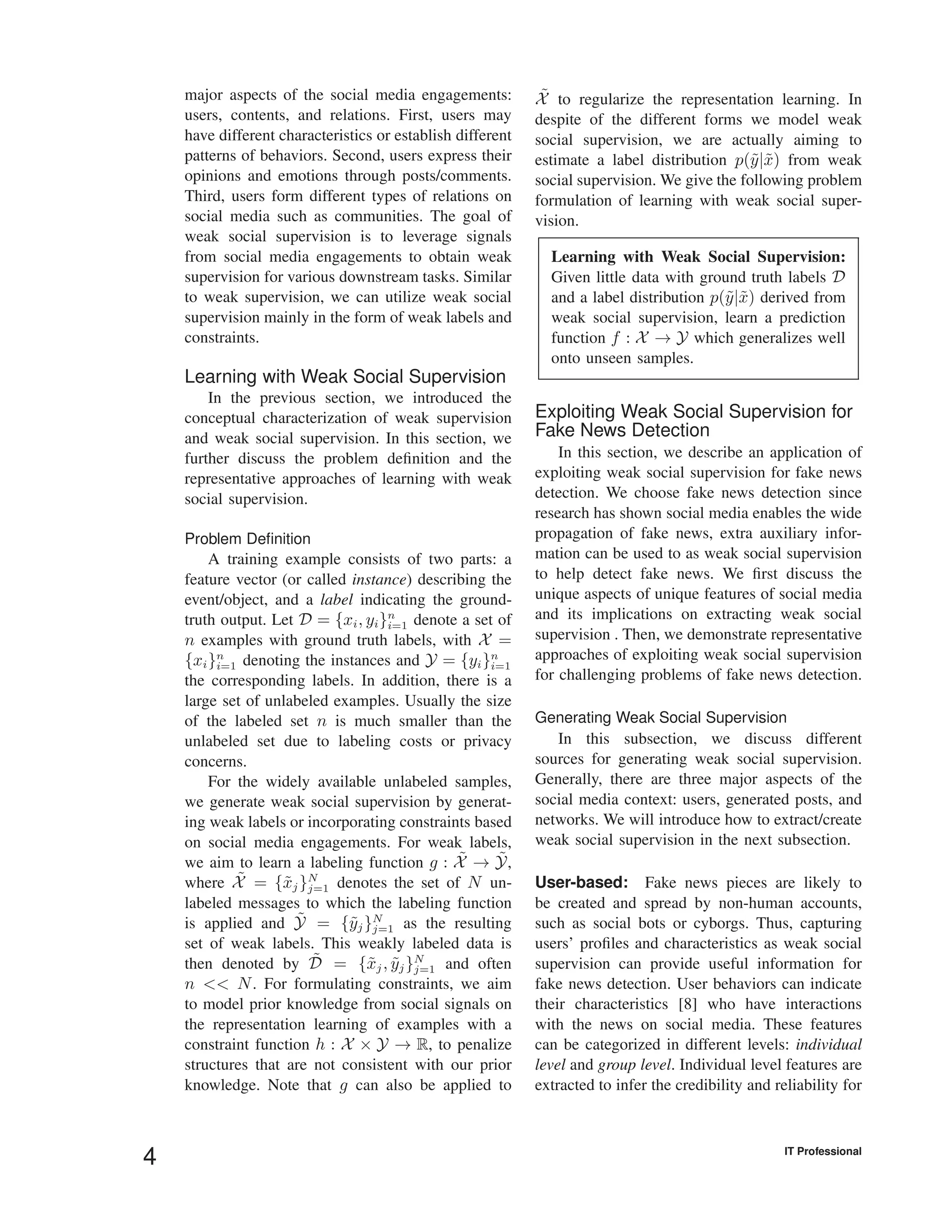 major aspects of the social media engagements:
users, contents, and relations. First, users may
have different characteristics or establish different
patterns of behaviors. Second, users express their
opinions and emotions through posts/comments.
Third, users form different types of relations on
social media such as communities. The goal of
weak social supervision is to leverage signals
from social media engagements to obtain weak
supervision for various downstream tasks. Similar
to weak supervision, we can utilize weak social
supervision mainly in the form of weak labels and
constraints.
Learning with Weak Social Supervision
In the previous section, we introduced the
conceptual characterization of weak supervision
and weak social supervision. In this section, we
further discuss the problem deﬁnition and the
representative approaches of learning with weak
social supervision.
Problem Deﬁnition
A training example consists of two parts: a
feature vector (or called instance) describing the
event/object, and a label indicating the ground-
truth output. Let D = {xi, yi}n
i=1 denote a set of
n examples with ground truth labels, with X =
{xi}n
i=1 denoting the instances and Y = {yi}n
i=1
the corresponding labels. In addition, there is a
large set of unlabeled examples. Usually the size
of the labeled set n is much smaller than the
unlabeled set due to labeling costs or privacy
concerns.
For the widely available unlabeled samples,
we generate weak social supervision by generat-
ing weak labels or incorporating constraints based
on social media engagements. For weak labels,
we aim to learn a labeling function g : ˜X → ˜Y,
where ˜X = {˜xj}N
j=1 denotes the set of N un-
labeled messages to which the labeling function
is applied and ˜Y = {˜yj}N
j=1 as the resulting
set of weak labels. This weakly labeled data is
then denoted by ˜D = {˜xj, ˜yj}N
j=1 and often
n << N. For formulating constraints, we aim
to model prior knowledge from social signals on
the representation learning of examples with a
constraint function h : X × Y → R, to penalize
structures that are not consistent with our prior
knowledge. Note that g can also be applied to
˜X to regularize the representation learning. In
despite of the different forms we model weak
social supervision, we are actually aiming to
estimate a label distribution p(˜y|˜x) from weak
social supervision. We give the following problem
formulation of learning with weak social super-
vision.
Learning with Weak Social Supervision:
Given little data with ground truth labels D
and a label distribution p(˜y|˜x) derived from
weak social supervision, learn a prediction
function f : X → Y which generalizes well
onto unseen samples.
Exploiting Weak Social Supervision for
Fake News Detection
In this section, we describe an application of
exploiting weak social supervision for fake news
detection. We choose fake news detection since
research has shown social media enables the wide
propagation of fake news, extra auxiliary infor-
mation can be used to as weak social supervision
to help detect fake news. We ﬁrst discuss the
unique aspects of unique features of social media
and its implications on extracting weak social
supervision . Then, we demonstrate representative
approaches of exploiting weak social supervision
for challenging problems of fake news detection.
Generating Weak Social Supervision
In this subsection, we discuss different
sources for generating weak social supervision.
Generally, there are three major aspects of the
social media context: users, generated posts, and
networks. We will introduce how to extract/create
weak social supervision in the next subsection.
User-based: Fake news pieces are likely to
be created and spread by non-human accounts,
such as social bots or cyborgs. Thus, capturing
users’ proﬁles and characteristics as weak social
supervision can provide useful information for
fake news detection. User behaviors can indicate
their characteristics [8] who have interactions
with the news on social media. These features
can be categorized in different levels: individual
level and group level. Individual level features are
extracted to infer the credibility and reliability for
4 IT Professional
 