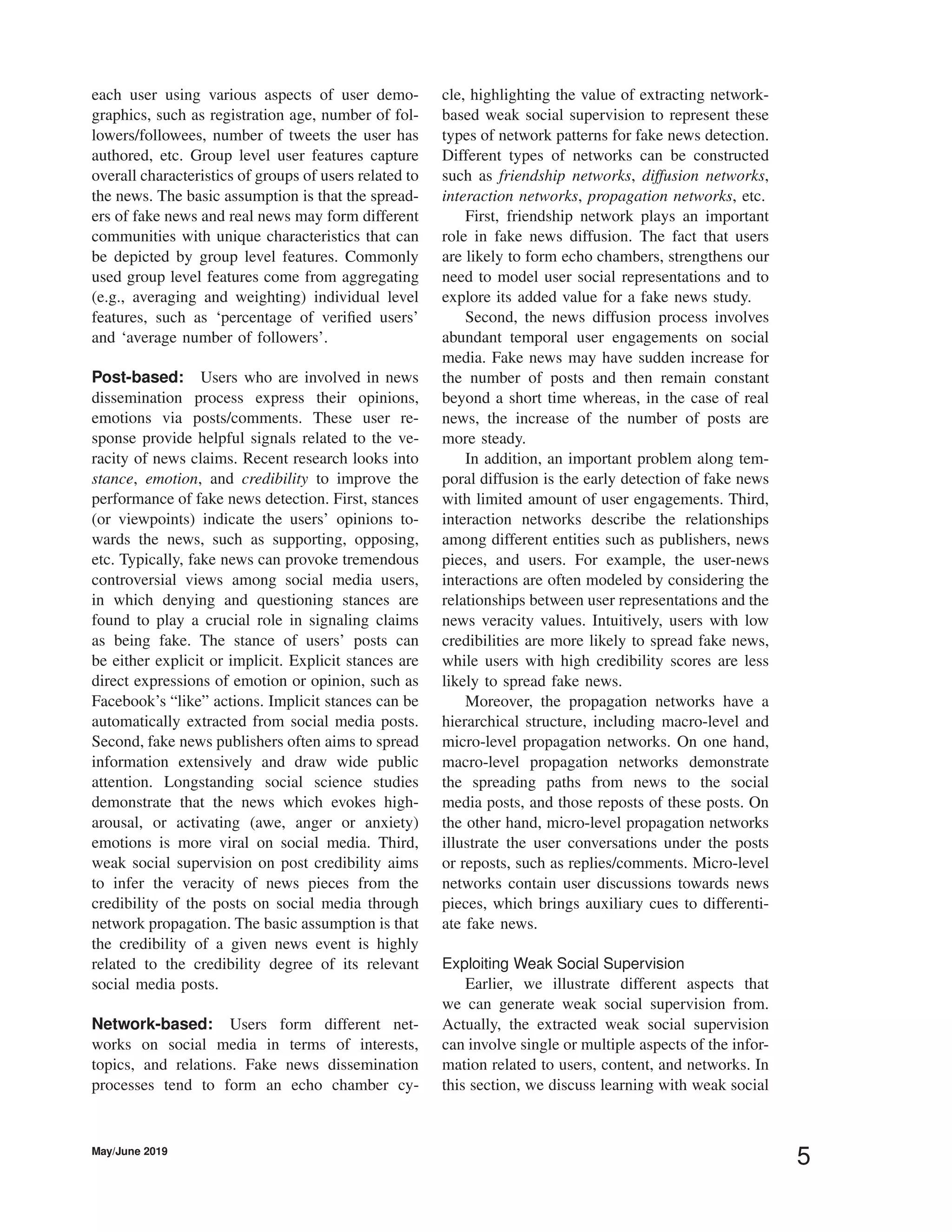 each user using various aspects of user demo-
graphics, such as registration age, number of fol-
lowers/followees, number of tweets the user has
authored, etc. Group level user features capture
overall characteristics of groups of users related to
the news. The basic assumption is that the spread-
ers of fake news and real news may form different
communities with unique characteristics that can
be depicted by group level features. Commonly
used group level features come from aggregating
(e.g., averaging and weighting) individual level
features, such as ‘percentage of veriﬁed users’
and ‘average number of followers’.
Post-based: Users who are involved in news
dissemination process express their opinions,
emotions via posts/comments. These user re-
sponse provide helpful signals related to the ve-
racity of news claims. Recent research looks into
stance, emotion, and credibility to improve the
performance of fake news detection. First, stances
(or viewpoints) indicate the users’ opinions to-
wards the news, such as supporting, opposing,
etc. Typically, fake news can provoke tremendous
controversial views among social media users,
in which denying and questioning stances are
found to play a crucial role in signaling claims
as being fake. The stance of users’ posts can
be either explicit or implicit. Explicit stances are
direct expressions of emotion or opinion, such as
Facebook’s “like” actions. Implicit stances can be
automatically extracted from social media posts.
Second, fake news publishers often aims to spread
information extensively and draw wide public
attention. Longstanding social science studies
demonstrate that the news which evokes high-
arousal, or activating (awe, anger or anxiety)
emotions is more viral on social media. Third,
weak social supervision on post credibility aims
to infer the veracity of news pieces from the
credibility of the posts on social media through
network propagation. The basic assumption is that
the credibility of a given news event is highly
related to the credibility degree of its relevant
social media posts.
Network-based: Users form different net-
works on social media in terms of interests,
topics, and relations. Fake news dissemination
processes tend to form an echo chamber cy-
cle, highlighting the value of extracting network-
based weak social supervision to represent these
types of network patterns for fake news detection.
Different types of networks can be constructed
such as friendship networks, diffusion networks,
interaction networks, propagation networks, etc.
First, friendship network plays an important
role in fake news diffusion. The fact that users
are likely to form echo chambers, strengthens our
need to model user social representations and to
explore its added value for a fake news study.
Second, the news diffusion process involves
abundant temporal user engagements on social
media. Fake news may have sudden increase for
the number of posts and then remain constant
beyond a short time whereas, in the case of real
news, the increase of the number of posts are
more steady.
In addition, an important problem along tem-
poral diffusion is the early detection of fake news
with limited amount of user engagements. Third,
interaction networks describe the relationships
among different entities such as publishers, news
pieces, and users. For example, the user-news
interactions are often modeled by considering the
relationships between user representations and the
news veracity values. Intuitively, users with low
credibilities are more likely to spread fake news,
while users with high credibility scores are less
likely to spread fake news.
Moreover, the propagation networks have a
hierarchical structure, including macro-level and
micro-level propagation networks. On one hand,
macro-level propagation networks demonstrate
the spreading paths from news to the social
media posts, and those reposts of these posts. On
the other hand, micro-level propagation networks
illustrate the user conversations under the posts
or reposts, such as replies/comments. Micro-level
networks contain user discussions towards news
pieces, which brings auxiliary cues to differenti-
ate fake news.
Exploiting Weak Social Supervision
Earlier, we illustrate different aspects that
we can generate weak social supervision from.
Actually, the extracted weak social supervision
can involve single or multiple aspects of the infor-
mation related to users, content, and networks. In
this section, we discuss learning with weak social
May/June 2019
5
 