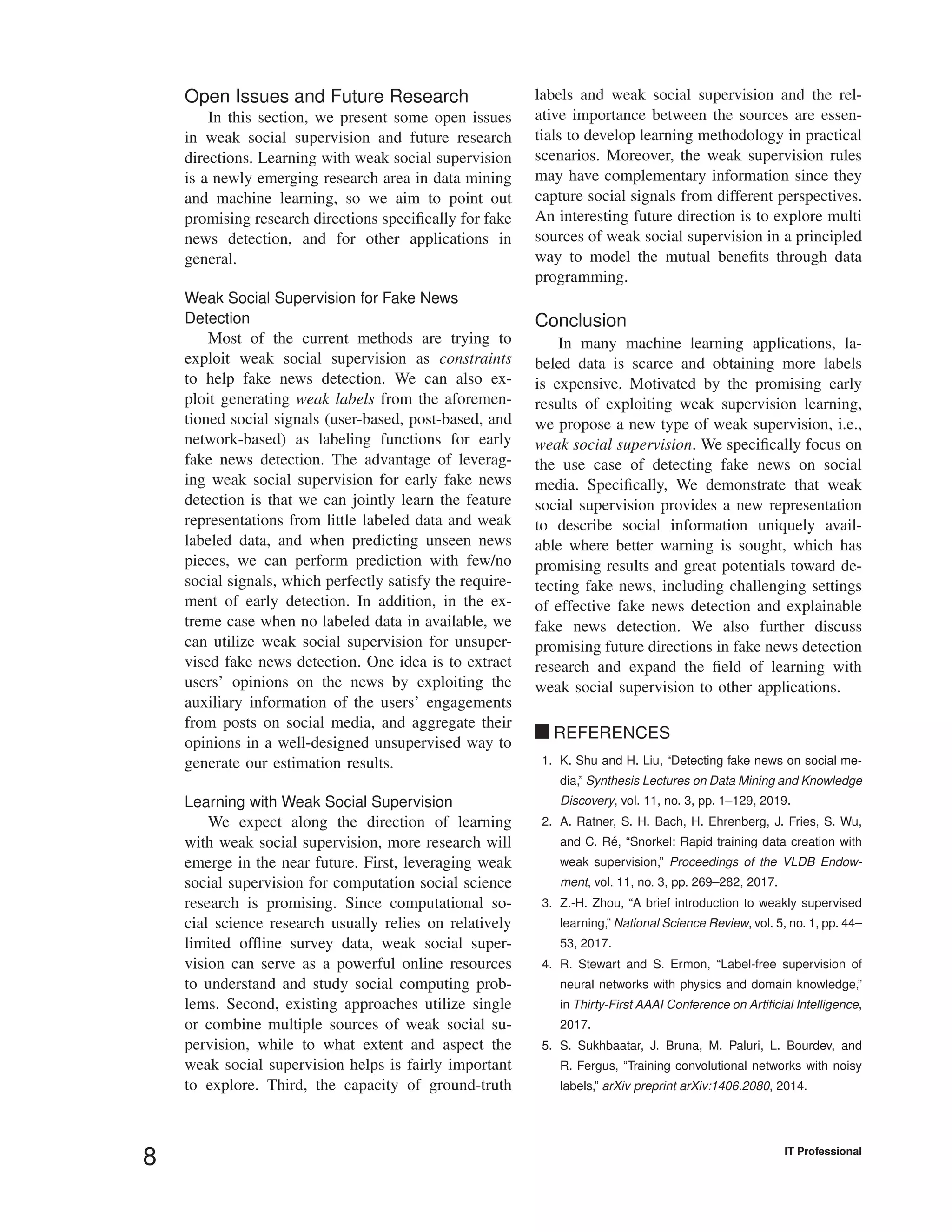 Open Issues and Future Research
In this section, we present some open issues
in weak social supervision and future research
directions. Learning with weak social supervision
is a newly emerging research area in data mining
and machine learning, so we aim to point out
promising research directions speciﬁcally for fake
news detection, and for other applications in
general.
Weak Social Supervision for Fake News
Detection
Most of the current methods are trying to
exploit weak social supervision as constraints
to help fake news detection. We can also ex-
ploit generating weak labels from the aforemen-
tioned social signals (user-based, post-based, and
network-based) as labeling functions for early
fake news detection. The advantage of leverag-
ing weak social supervision for early fake news
detection is that we can jointly learn the feature
representations from little labeled data and weak
labeled data, and when predicting unseen news
pieces, we can perform prediction with few/no
social signals, which perfectly satisfy the require-
ment of early detection. In addition, in the ex-
treme case when no labeled data in available, we
can utilize weak social supervision for unsuper-
vised fake news detection. One idea is to extract
users’ opinions on the news by exploiting the
auxiliary information of the users’ engagements
from posts on social media, and aggregate their
opinions in a well-designed unsupervised way to
generate our estimation results.
Learning with Weak Social Supervision
We expect along the direction of learning
with weak social supervision, more research will
emerge in the near future. First, leveraging weak
social supervision for computation social science
research is promising. Since computational so-
cial science research usually relies on relatively
limited ofﬂine survey data, weak social super-
vision can serve as a powerful online resources
to understand and study social computing prob-
lems. Second, existing approaches utilize single
or combine multiple sources of weak social su-
pervision, while to what extent and aspect the
weak social supervision helps is fairly important
to explore. Third, the capacity of ground-truth
labels and weak social supervision and the rel-
ative importance between the sources are essen-
tials to develop learning methodology in practical
scenarios. Moreover, the weak supervision rules
may have complementary information since they
capture social signals from different perspectives.
An interesting future direction is to explore multi
sources of weak social supervision in a principled
way to model the mutual beneﬁts through data
programming.
Conclusion
In many machine learning applications, la-
beled data is scarce and obtaining more labels
is expensive. Motivated by the promising early
results of exploiting weak supervision learning,
we propose a new type of weak supervision, i.e.,
weak social supervision. We speciﬁcally focus on
the use case of detecting fake news on social
media. Speciﬁcally, We demonstrate that weak
social supervision provides a new representation
to describe social information uniquely avail-
able where better warning is sought, which has
promising results and great potentials toward de-
tecting fake news, including challenging settings
of effective fake news detection and explainable
fake news detection. We also further discuss
promising future directions in fake news detection
research and expand the ﬁeld of learning with
weak social supervision to other applications.
REFERENCES
1. K. Shu and H. Liu, “Detecting fake news on social me-
dia,” Synthesis Lectures on Data Mining and Knowledge
Discovery, vol. 11, no. 3, pp. 1–129, 2019.
2. A. Ratner, S. H. Bach, H. Ehrenberg, J. Fries, S. Wu,
and C. R´e, “Snorkel: Rapid training data creation with
weak supervision,” Proceedings of the VLDB Endow-
ment, vol. 11, no. 3, pp. 269–282, 2017.
3. Z.-H. Zhou, “A brief introduction to weakly supervised
learning,” National Science Review, vol. 5, no. 1, pp. 44–
53, 2017.
4. R. Stewart and S. Ermon, “Label-free supervision of
neural networks with physics and domain knowledge,”
in Thirty-First AAAI Conference on Artiﬁcial Intelligence,
2017.
5. S. Sukhbaatar, J. Bruna, M. Paluri, L. Bourdev, and
R. Fergus, “Training convolutional networks with noisy
labels,” arXiv preprint arXiv:1406.2080, 2014.
8 IT Professional
 