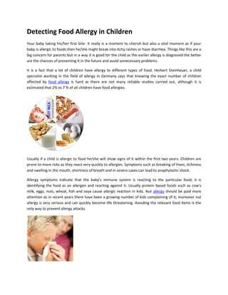 Detecting Food Allergy in Children
Your baby taking his/her first bite- it really is a moment to cherish but also a vital moment as if your
baby is allergic to foods then he/she might break into itchy rashes or have diarrhea. Things like this are a
big concern for parents but in a way it is good for the child as the earlier allergy is diagnosed the better
are the chances of preventing it in the future and avoid unnecessary problems.

It is a fact that a lot of children have allergy to different types of food. Herbert Steinheuer, a child
specialist working in the field of allergy in Germany says that knowing the exact number of children
affected by food allergy is hard as there are not many reliable studies carried out, although it is
estimated that 2% to 7 % of all children have food allergies.




Usually if a child is allergic to food he/she will show signs of it within the first two years. Children are
prone to more risks as they react very quickly to allergies. Symptoms such as breaking of hives, itchiness
and swelling in the mouth, shortness of breath and in severe cases can lead to anaphylactic shock.

Allergy symptoms indicate that the baby’s immune system is reacting to the particular food; it is
identifying the food as an allergen and reacting against it. Usually protein based foods such as cow's
milk, eggs, nuts, wheat, fish and soya cause allergic reaction in kids. Nut allergy should be paid more
attention as in recent years there have been a growing number of kids complaining of it; moreover nut
allergy is very serious and can quickly become life threatening. Avoiding the relevant food items is the
only way to prevent allergy attacks.
 