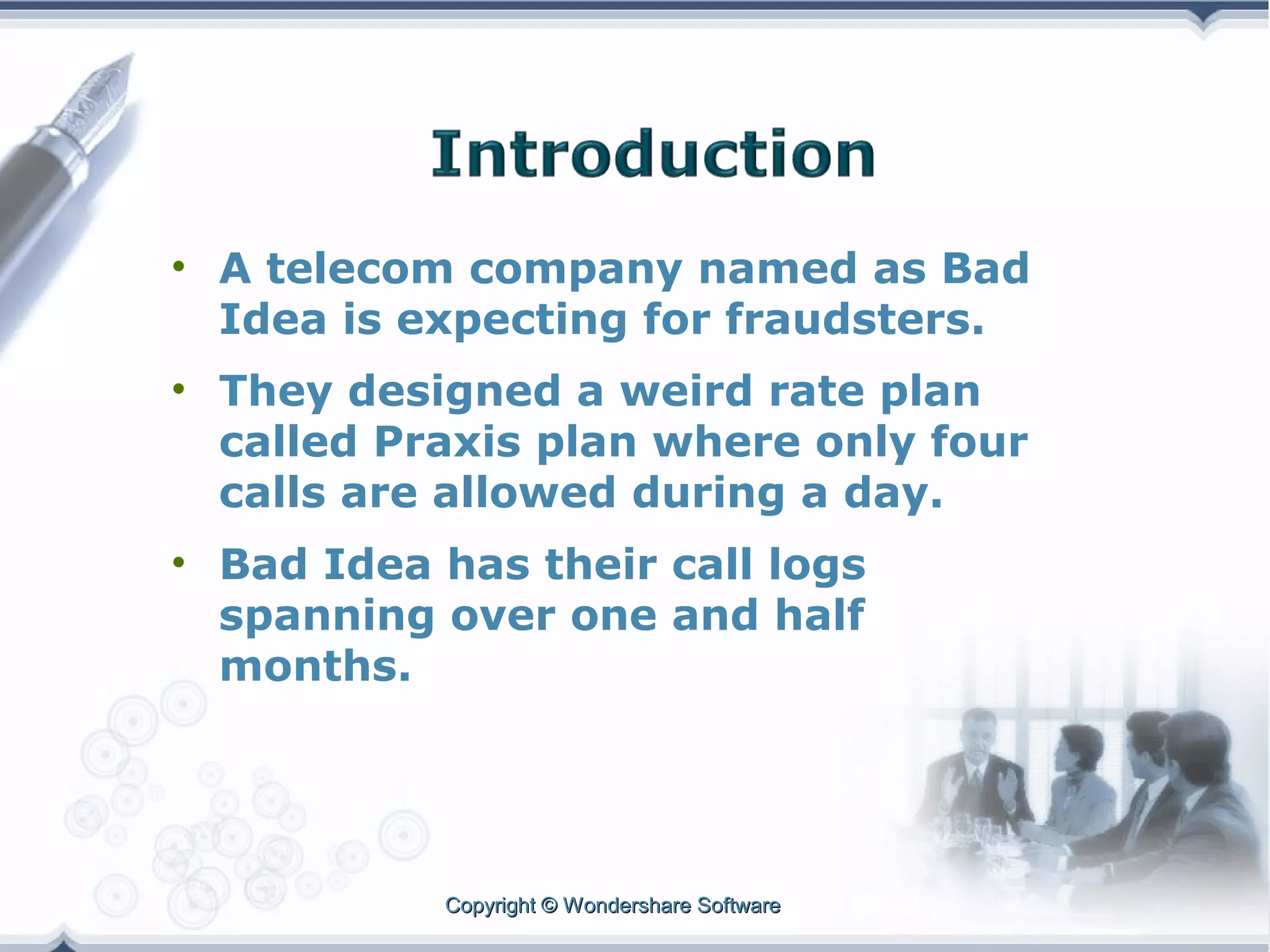 • A telecom company named as Bad
Idea is expecting for fraudsters.
• They designed a weird rate plan
called Praxis plan where only four
calls are allowed during a day.
• Bad Idea has their call logs
spanning over one and half
months.

Copyright © Wondershare Software

 