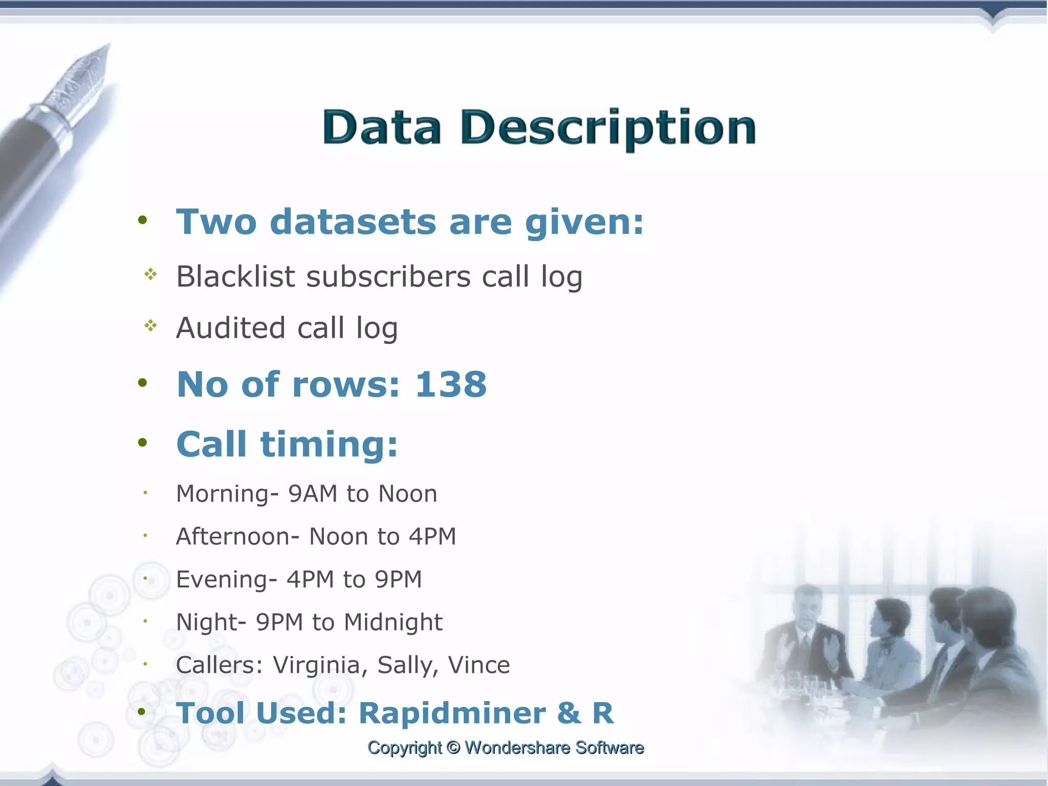 • Two datasets are given:


Blacklist subscribers call log



Audited call log

• No of rows: 138
• Call timing:
•

Morning- 9AM to Noon

•

Afternoon- Noon to 4PM

•

Evening- 4PM to 9PM

•

Night- 9PM to Midnight

•

Callers: Virginia, Sally, Vince

•

Tool Used: Rapidminer & R
Copyright © Wondershare Software

 