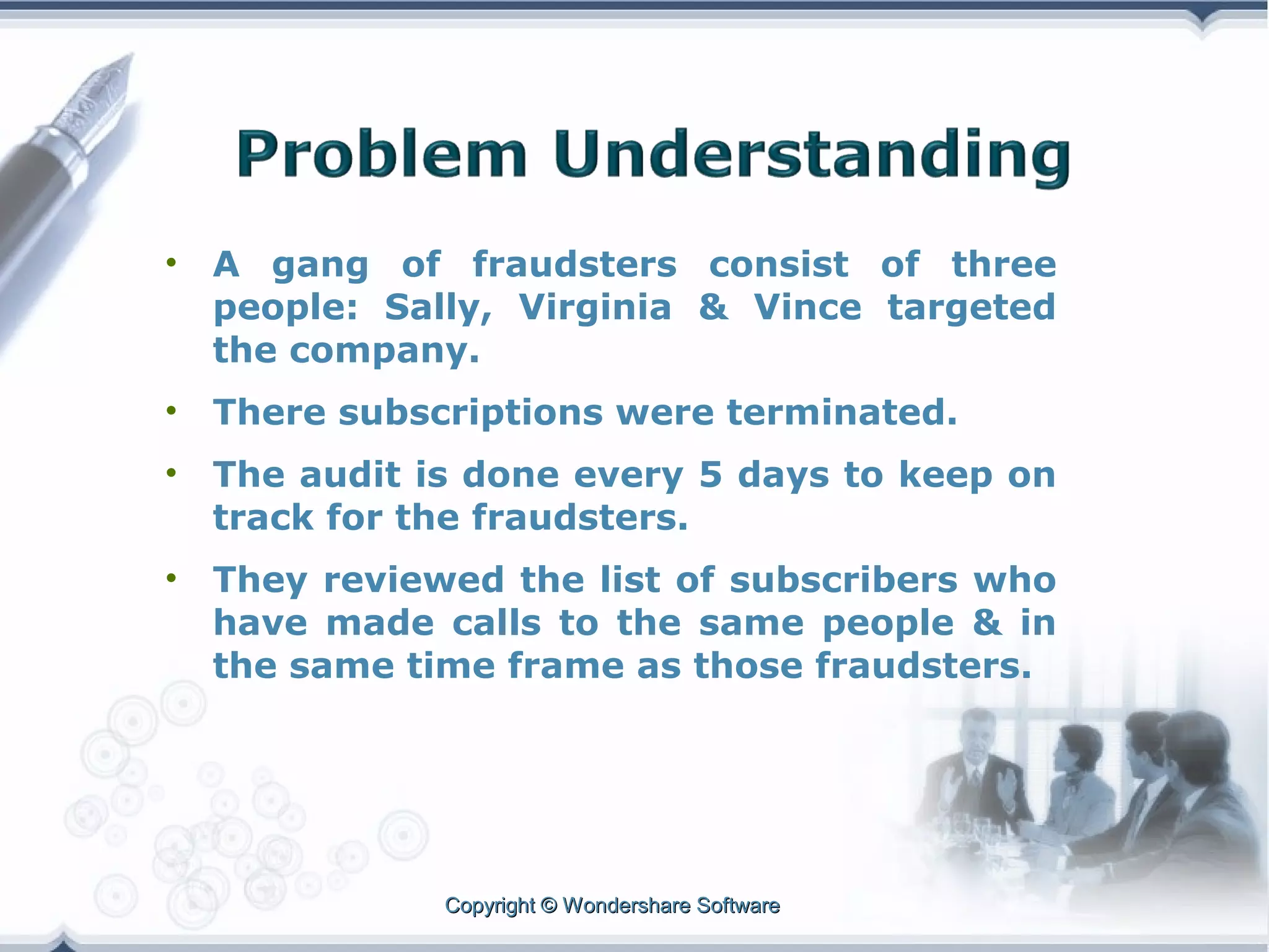 •

A gang of fraudsters consist of three
people: Sally, Virginia & Vince targeted
the company.

•

There subscriptions were terminated.

•

The audit is done every 5 days to keep on
track for the fraudsters.

•

They reviewed the list of subscribers who
have made calls to the same people & in
the same time frame as those fraudsters.

Copyright © Wondershare Software

 