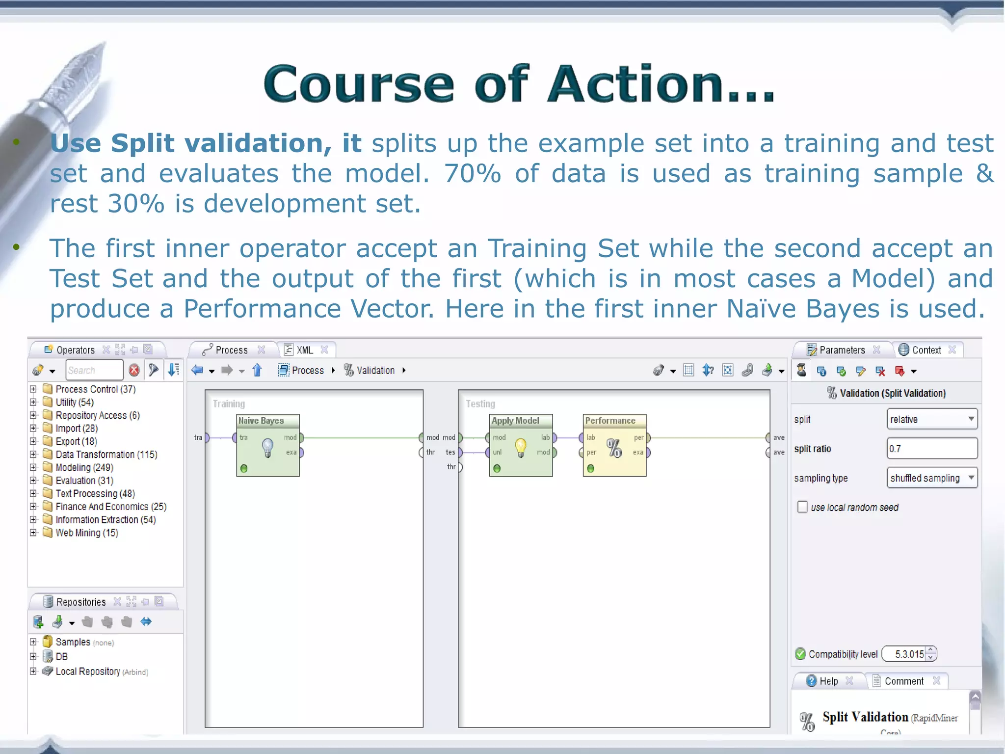•

Use Split validation, it splits up the example set into a training and test
set and evaluates the model. 70% of data is used as training sample &
rest 30% is development set.

•

The first inner operator accept an Training Set while the second accept an
Test Set and the output of the first (which is in most cases a Model) and
produce a Performance Vector. Here in the first inner Naïve Bayes is used.

Copyright © Wondershare Software

 