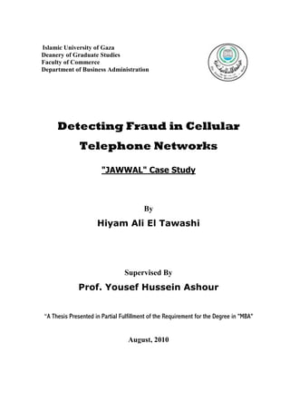 Islamic University of Gaza
Deanery of Graduate Studies
Faculty of Commerce
Department of Business Administration

Detecting Fraud in Cellular
Telephone Networks
"JAWWAL" Case Study

By

Hiyam Ali El Tawashi

Supervised By

Prof. Yousef Hussein Ashour
“A Thesis Presented in Partial Fulfillment of the Requirement for the Degree in "MBA"

August, 2010

 