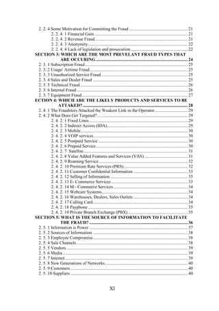 2. 2. 4 Some Motivation for Committing the Fraud ..................................................... 21
2. 2. 4. 1 Financial Gain .................................................................................... 21
2. 2. 4. 2 Revenue Fraud.................................................................................... 21
2. 2. 4. 3 Anonymity.......................................................................................... 22
2. 2. 4. 4 Lack of legislation and prosecution.................................................... 22
SECTION 3: WHICH ARE THE MOST PREVELANT FRAUD TYPES THAT
ARE OCCURING ................................................................................... 24
2. 3. 1 Subscription Fraud............................................................................................. 25
2. 3. 2 Usage/ Airtime Fraud......................................................................................... 25
2. 3. 3 Unauthorized Service Fraud .............................................................................. 25
2. 3. 4 Sales and Dealer Fraud ...................................................................................... 25
2. 3. 5 Technical Fraud ................................................................................................. 26
2. 3. 6 Internal Fraud..................................................................................................... 26
2. 3. 7 Equipment Fraud................................................................................................ 27
ECTION 4: WHICH ARE THE LIKELY PRODUCTS AND SERVICES TO BE
ATTAKED? ............................................................................................... 28
2. 4. 1 The Fraudsters Attacked the Weakest Link in the Operator.............................. 29
2. 4. 2 What Does Get Targeted?.................................................................................. 29
2. 4. 2. 1 Fixed Lines ......................................................................................... 29
2. 4. 2. 2 Indirect Access (IDA)......................................................................... 29
2. 4. 2. 3 Mobile................................................................................................. 30
2. 4. 2. 4 VOIP services ..................................................................................... 30
2. 4. 2. 5 Postpaid Service ................................................................................. 30
2. 4. 2. 6 Prepaid Service ................................................................................... 30
2. 4. 2. 7 Satellite .............................................................................................. 31
2. 4. 2. 8 Value Added Features and Services (VAS) ....................................... 31
2. 4. 2. 9 Roaming Service................................................................................. 32
2. 4. 2. 10 Premium Rate Services (PRS).......................................................... 32
2. 4. 2. 11 Customer Confidential Information ................................................. 33
2. 4. 2. 12 Selling of Information ...................................................................... 33
2. 4. 2. 13 E- Commerce Services ..................................................................... 33
2. 4. 2. 14 M - Commerce Services ................................................................... 34
2. 4. 2. 15 Webcare Systems.............................................................................. 34
2. 4. 2. 16 Warehouses, Dealers, Sales Outlets ................................................. 34
2. 4. 2. 17 Calling Card...................................................................................... 34
2. 4. 2. 18 Payphone .......................................................................................... 35
2. 4. 2. 19 Private Branch Exchange (PBX) ...................................................... 35
SECTION 5: WHAT IS THE SOURCE OF INFORMATION TO FACILITATE
THE FRAUD? ......................................................................................... 36
2. 5. 1 Information is Power ......................................................................................... 37
2. 5. 2 Sources of Information ...................................................................................... 38
2. 5. 3 Employee Compromise...................................................................................... 38
2. 5. 4 Sale Channels..................................................................................................... 38
2. 5. 5 Vendors .............................................................................................................. 39
2. 5. 6 Media ................................................................................................................. 39
2. 5. 7 Internet ............................................................................................................... 39
2. 5. 8 New Generations of Networks........................................................................... 40
2. 5. 9 Customers .......................................................................................................... 40
2. 5. 10 Suppliers .......................................................................................................... 40

XI

 