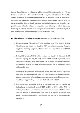 Jawwal the mobile arm of Paltel, received its territorial license concession in 1996, and
launched its services in 1999. Jawwal was founded as a joint venture between Paltel (65%),
and the Palestinian Investment Fund received 35% of the shares. Later, in 2003 the PIF
sold its portion to Paltel for USD 43 millions. Since its' launch Jawwal has been faced with
fierce competition from the Israeli operators, and has had no choice but to employ every
possible means at hand to enhance its competition stand following its rollout, it continues
to develop its network and services to satisfy the customers' needs, Jawwal coverage 97%
from the Palestinian territories (Rabayah, Awad and Kareem, 2008). .

4. 1 Development timeline of Jawwal: (Rabayah, Awad and Kareem, 2008)
a. Jawwal contracted Ericson in its first roll out phase of the GSM network for USD
40 million, a deal which was signed in 1999. Jawwal also contracted Alcatel to
supply the switching equipment. The first phase had a capacity of about 120,000
subscribers.
b. In May 2001 a further USD12 million contract was signed with Ericson to double
network capacity to 220,000 and install GPRS-enabled equipment. Palcel
contracted Alcatel once more in December 2004 to replace part of its GSM network
infrastructure in Gaza with GPRS-enabled equipment for an undisclosed 'multimillion dollar' sum.
c. Commercial GPRS services were launched shortly afterwards, initially to post-paid
users only. The rollout of new lines then came to an abrupt halt due to Israeli
customs blocking the delivery of equipment necessary to expand its network. As a
result Palcel stopped selling new lines in the fourth quarter of 2005.
d. The imports were eventually received in December that year, 18 months late,
leading Palcel to significantly up its CAPEX for 2006 to 1OD46 million (USD64.5
million), from JOD 16. 5 million a year earlier, and announce a USD23 million
deal with Ericson to commence the third stage of its network expansion, under
which it increased capacity to 1. 5 million users and provided an upgrade to EDGE
technology.

87

 