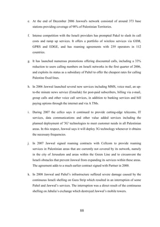 e. At the end of December 2006 Jawwal's network consisted of around 373 base
stations providing coverage of 98% of Palestinian Territories.
f. Intense competition with the Israeli providers has prompted Pakel to slash its call
costs and ramp up services. It offers a portfolio of wireless services via GSM,
GPRS and EDGE, and has roaming agreements with 239 operators in 112
countries.
g. It has launched numerous promotions offering discounted calls, including a 33%
reduction to users calling numbers on Israeli networks in the first quarter of 2006,
and exploits its status as a subsidiary of Paltel to offer the cheapest rates for calling
Palestine fixed lines.
h. In 2006 Jawwal launched several new services including MMS, voice mail, an upto-the minute news service (Emailak) for post-paid subscribers, billing via e-mail,
group calls and other voice call services, in addition to banking services and bill
paying options through the internet and via A TMs.
i. During 2007 the cellco says it continued to provide cutting-edge telecoms, IT
services, data communications and other value added services including the
planned deployment of '3G' technologies to meet customer needs in all Palestinian
areas. In this respect, Jawwal says it will deploy 3G technology whenever it obtains
the necessary frequencies.
j. In 2007 Jawwal signed roaming contracts with Cellcom to provide roaming
services in Palestinian areas that are currently not covered by its network, namely
in the city of Jerusalem and areas within the Green Line and to circumvent the
Israeli obstacles that prevent Jawwal from expanding its services within these areas.
The agreement adds to a much earlier contract signed with Partner in 2000.
k. In 2008 Jawwal and Paltel’s infrastructure suffered severe damage caused by the
continuous Israeli shelling on Gaza Strip which resulted in an interruption of some
Paltel and Jawwal’s services. The interruption was a direct result of the continuous
shelling on Jabalia’s exchange which destroyed Jawwal’s mobile towers.

88

 