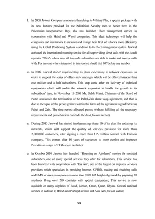 l.

In 2008 Jawwal Company announced launching its Military Plan, a special package with
its new features provided for the Palestinian Security men to honor them in the
Palestinian Independence Day, also has launched Fleet management service in
cooperation with Hulul and Wasel companies. This ideal technology will help the
companies and institutions to monitor and mange their fleet of vehicles more efficiently
using the Global Positioning System in addition to the fleet management system. Jawwal
activated the international roaming service for all to providing direct calls with the Israeli
operator "Mirs", where now all Jawwal's subscribers are able to make and receive calls
with. For any one who is interested in this service should dial 057 before any number

m. In 2009, Jawwal started implementing its plans concerning its network expansion, in
order to support the series of offers and campaigns which will be offered to more than
one million and a half subscribers. This step came after the delivery of technical
equipments which will enable the network expansion to handle the growth in its
subscribers’ base, in November 19 2009 Mr. Sabih Masri, Chairman of the Board of
Paltel announced the termination of the Paltel-Zain share swap agreement, and that is
due to the lapse of the period granted within the terms of the agreement signed between
Paltel and Zain. The time period allocated passed without fulfilling all the necessary
requirements and procedures to conclude the deal(Jawwal websit)
n. During 2010 Jawwal has started implementing phase 10 of its plan for updating its
network, which will support the quality of services provided for more than
2,000,000 customers, after signing a more than $15 million contact with Ericson
company. This comes after 10 years of successes to more evolve and improve
Palestinian usage of IT.(Jawwal website)
o. In October 2010 Jawwal has launched “Roaming on Airplanes” service for postpaid
subscribers, one of many special services they offer for subscribers, This service has
been launched with cooperation with “On Air”, one of the largest on airplanes services
providers which specializes in providing Internet (GPRS), making and receiving calls
and SMS services on airplanes on more than 4000 KM height of ground, by preparing 40
airplanes flying over 200 countries with special equipments; This service is now
available on many airplanes of Saudi, Jordan, Oman, Qatar, Libyan, Kuwaiti national
airlines in addition to British and Portugal airlines and Asia Air.(Jawwal websit)

89

 