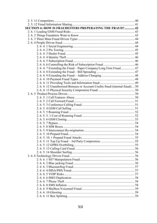 2. 5. 11 Competitors...................................................................................................... 40
2. 5. 12 Fraud Information Sharing............................................................................... 41
SECTION 6: HOW IS FRAUDESTERS PREPERATING THE FRAUD?............. 42
2. 6. 1 Leading GSM Fraud Risks ................................................................................ 43
2. 6. 2 Things Fraudsters Want to Know ...................................................................... 43
2. 6. 3 Three Main Fraud Driven Types ....................................................................... 44
2. 6. 4 People Driven fraud ........................................................................................... 44
2. 6. 4. 1 Social Engineering.............................................................................. 44
2. 6. 4. 2 Pre Texting ......................................................................................... 45
2. 6. 4. 3 Dealer Fraud ....................................................................................... 45
2. 6. 4. 4 Identity Theft ...................................................................................... 46
2. 6. 4. 5 Subscription Fraud.............................................................................. 46
2. 6. 4. 6 Controlling the Risk of Subscription Fraud........................................ 46
2. 6. 4. 7 Extending the Fraud – Paper Company/Long Firm Fraud ................. 47
2. 6. 4. 8 Extending the Fraud – Bill Spreading ................................................ 47
2. 6. 4. 9 Extending the Fraud – Address Changing.......................................... 48
2. 6. 4. 10 Payment Fraud Types ....................................................................... 48
2. 6. 4. 11 Providing Tools and Information fraud ............................................ 49
2. 6. 4. 12 Unauthorized Bonuses or Account Credits fraud (internal fraud).... 50
2. 6. 4. 13 Physical Security Compromise Fraud .............................................. 50
2. 6. 5 Product/Process Driven..................................................................................... 50
2. 6. 5. 1 Call Features Abuse............................................................................ 50
2. 6. 5. 2 Call Forward Fraud............................................................................. 51
2. 6. 5. 3 Conference Calling Fraud................................................................... 51
2. 6. 5. 4 GSM Call Selling ............................................................................... 51
2. 6. 5. 5 Roaming Fraud ................................................................................... 52
2. 6. 5. 5. 1 Cost of Roaming Fraud .................................................................. 52
2. 6. 5. 6 GSM Cloning...................................................................................... 53
2. 6. 5. 7 Bypass................................................................................................. 54
2. 6. 5. 8 SIM Boxes .......................................................................................... 54
2. 6. 5. 9 Interconnect Re-origination................................................................ 54
2. 6. 5. 10 Prepaid Fraud.................................................................................... 54
2. 6. 5. 10. 1 Prepaid Fraud Attacks .................................................................. 55
2. 6. 5. 11 Top Up Fraud – 3rd Party Compromise ........................................... 55
2. 6. 5. 12 GPRS Overbilling............................................................................. 55
2. 6. 5. 13 Calling Card Fraud ........................................................................... 56
2. 6. 5. 14 Shoulder Surfing............................................................................... 56
2. 6. 6 Technology Driven Fraud .................................................................................. 56
2. 6. 6. 1 SS7 Manipulation Fraud..................................................................... 56
2. 6. 6. 2 Blue jacking Fraud.............................................................................. 56
2. 6. 6. 3 Bluesnarfing Fraud ............................................................................. 57
2. 6. 6. 4 DISA/PBX Fraud................................................................................ 57
2. 6. 6. 5 VOIP Risks ......................................................................................... 57
2. 6. 6. 6 IMEI Duplication................................................................................ 58
2. 6. 6. 7 Phone Theft ........................................................................................ 58
2. 6. 6. 8 SMS Inflation ..................................................................................... 58
2. 6. 6. 9 Mailbox/Voicemail Fraud................................................................... 59
2. 6. 6. 10 Ghosting ........................................................................................... 59
2. 6. 6. 11 Box Splitting..................................................................................... 59

XII

 