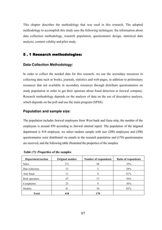 This chapter describes the methodology that was used in this research. The adopted
methodology to accomplish this study uses the following techniques: the information about
data collection methodology, research population, questionnaire design, statistical data
analysis, content validity and pilot study.

5 . 1 Research methodologies:
Data Collection Methodology:
In order to collect the needed data for this research, we use the secondary resources in
collecting data such as books, journals, statistics and web pages, in addition to preliminary
resources that not available in secondary resources through distribute questionnaires on
study population in order to get their opinions about fraud detection at Jawwal company.
Research methodology depends on the analysis of data on the use of descriptive analysis,
which depends on the poll and use the main program (SPSS).

Population and sample size:
The population includes Jawwal employees from West bank and Gaza strip, the number of the
employees is around 850 according to Jawwal internal report. The population of the targeted
department is 418 employee, we select random sample with size (200) employees and (200)
questionnaires were distributed via emails to the research population and (170) questionnaires
are received, and the following table illustrated the properties of the samples:

Table (7): Properties of the samples
Department/section

Original number

Number of respondents

Ratio of respondents

Sales

271

96

35%

Due collection

13

5

38%

Anti fraud

11

9

81%

Risk operation

47

17

36%

Complaints

25

9

36%

Dealers

41

34

82%

418

170

Total

97

 