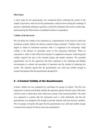 Pilot Study:
A pilot study for the questionnaire was conducted before collecting the results of the
sample. It provides a trial run for the questionnaire, which involves testing the wordings of
question, identifying ambiguous questions, testing the techniques that used to collect data,
and measuring the effectiveness of standard invitation to respondents.
Validity of the Research:
We can define the validity of an instrument as a determination of the extent to which the
instrument actually reflects the abstract construct being examined. "Validity refers to the
degree to which an instrument measures what it is supposed to be measuring". High
validity is the absence of systematic errors in the measuring instrument. When an
instrument is valid; it truly reflects the concept it is supposed to measure. Achieving good
validity required the care in the research design and sample selection. The amended
questionnaire was by the supervisor and three expertises in the tendering and bidding
environments to evaluate the procedure of questions and the method of analyzing the
results. The expertise agreed that the questionnaire was valid and suitable enough to
measure the purpose that the questionnaire designed for.

5 . 3 Content Validity of the Questionnaire
Content validity test was conducted by consulting two groups of experts. The first was
requested to evaluate and identify whether the questions agreed with the scope of the items
and the extent to which these items reflect the concept of the research problem. The other
was requested to evaluate that the instrument used is valid statistically and that the
questionnaire was designed well enough to provide relations and tests between variables.
The two groups of experts did agree that the questionnaire was valid and suitable enough
to measure the concept of interest with some amendments.

101

 