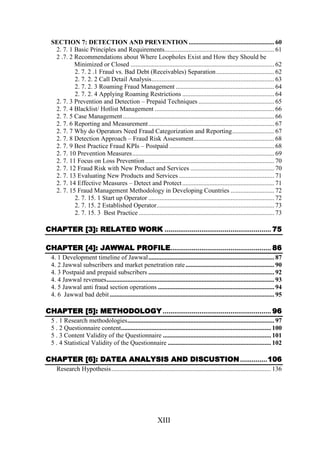 SECTION 7: DETECTION AND PREVENTION ..................................................... 60
2. 7. 1 Basic Principles and Requirements.................................................................... 61
2 .7. 2 Recommendations about Where Loopholes Exist and How they Should be
Minimized or Closed ......................................................................................... 62
2. 7. 2 .1 Fraud vs. Bad Debt (Receivables) Separation .................................... 62
2. 7. 2. 2 Call Detail Analysis............................................................................ 63
2. 7. 2. 3 Roaming Fraud Management ............................................................. 64
2. 7. 2. 4 Applying Roaming Restrictions ......................................................... 64
2. 7. 3 Prevention and Detection – Prepaid Techniques ............................................... 65
2. 7. 4 Blacklist/ Hotlist Management .......................................................................... 66
2. 7. 5 Case Management.............................................................................................. 66
2. 7. 6 Reporting and Measurement .............................................................................. 67
2. 7. 7 Why do Operators Need Fraud Categorization and Reporting.......................... 67
2. 7. 8 Detection Approach – Fraud Risk Assessment.................................................. 68
2. 7. 9 Best Practice Fraud KPIs – Postpaid ................................................................. 68
2. 7. 10 Prevention Measures........................................................................................ 69
2. 7. 11 Focus on Loss Prevention ................................................................................ 70
2. 7. 12 Fraud Risk with New Product and Services .................................................... 70
2. 7. 13 Evaluating New Products and Services ........................................................... 71
2. 7. 14 Effective Measures – Detect and Protect ......................................................... 71
2. 7. 15 Fraud Management Methodology in Developing Countries ........................... 72
2. 7. 15. 1 Start up Operator .............................................................................. 72
2. 7. 15. 2 Established Operator......................................................................... 73
2. 7. 15. 3 Best Practice .................................................................................... 73

CHAPTER [3]: RELATED WORK ....................................................... 75
CHAPTER [4]: JAWWAL PROFILE.................................................... 86
4. 1 Development timeline of Jawwal.............................................................................. 87
4. 2 Jawwal subscribers and market penetration rate ....................................................... 90
4. 3 Postpaid and prepaid subscribers .............................................................................. 92
4. 4 Jawwal revenues........................................................................................................ 93
4. 5 Jawwal anti fraud section operations ........................................................................ 94
4. 6 Jawwal bad debit ...................................................................................................... 95

CHAPTER [5]: METHODOLOGY ........................................................ 96
5 . 1 Research methodologies........................................................................................... 97
5 . 2 Questionnaire content............................................................................................. 100
5 . 3 Content Validity of the Questionnaire ................................................................... 101
5 . 4 Statistical Validity of the Questionnaire ................................................................ 102

CHAPTER [6]: DATEA ANALYSIS AND DISCUSTION ..............106
Research Hypothesis................................................................................................... 136

XIII

 