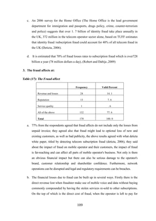 c. An 2006 survey for the Home Office (The Home Office is the lead government
department for immigration and passports, drugs policy, crime, counter-terrorism
and police) suggests that over 1. 7 billion of identity fraud take place annually in
the UK, 372 million in the telecom operator sector alone, based on TUFF estimates
that identity fraud /subscription fraud could account for 40% of all telecom fraud in
the UK (Deticta, 2006).
d.

It is estimated that 70% of fraud losses rates to subscription fraud which is over728
billion a year (78 million dollars a day), (Robert and Dabija ,2009)

3. The fraud affects at:

Table (17): The Fraud affect
Frequency

Valid Percent

Revenue and losses

24

14. 1

Reputation

13

7. 6

Service quality

1

.6

All of the above

132

77. 6

Total

170

100. 0

a. 77% from the respondents agreed that fraud affects do not include only the losses from
unpaid invoice; they agreed also that fraud might lead to optional loss of new and
existing customers, as well as bad publicity, the above results agreed with what deticta
white paper, titled by detecting telecom subscription fraud (deticta, 2006), they said
about the impact of fraud on mobile operator and their customers, the impact of fraud
is far-reaching and can affect all parts of mobile operator's business. Not only is there
an obvious financial impact but there can also be serious damage to the operator's
brand, customer relationship and shareholder confidence. Furthermore, network
operations can be disrupted and legal and regulatory requirements can be breaches.
b. The financial losses due to fraud can be built up in several ways. Firstly there is the
direct revenue lost when fraudster make use of mobile voice and data without baying
commonly compounded by having the stolen services re-sold to other subscriptions.
On the top of which is the direct cost of fraud, when the operator is left to pay for

109

 