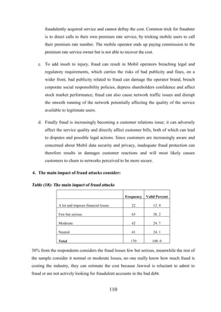 fraudulently acquired service and cannot defray the cost. Common trick for fraudster
is to direct calls to their own premium rate service, by tricking mobile users to call
their premium rate number. The mobile operator ends up paying commission to the
premium rate service owner but is not able to recover the cost.
c. To add insult to injury, fraud can result in Mobil operators breaching legal and
regulatory requirements, which carries the risks of bad publicity and fines, on a
wider front, bad publicity related to fraud can damage the operator brand, breach
corporate social responsibility policies, depress shareholders confidence and affect
stock market performance, fraud can also cause network traffic issues and disrupt
the smooth running of the network potentially affecting the quality of the service
available to legitimate users.
d. Finally fraud is increasingly becoming a customer relations issue; it can adversely
affect the service quality and directly affect customer bills, both of which can lead
to disputes and possible legal actions. Since customers are increasingly aware and
concerned about Mobil data security and privacy, inadequate fraud protection can
therefore results in damages customer reactions and will most likely causes
customers to churn to networks perceived to be more secure.
4. The main impact of fraud attacks consider:

Table (18): The main impact of fraud attacks
Frequency

Valid Percent

A lot and imposes financial losses

22

12. 9

Few but serious

65

38. 2

Moderate

42

24. 7

Neutral

41

24. 1

Total

170

100. 0

38% from the respondents considers the fraud losses few but serious, meanwhile the rest of
the sample consider it normal or moderate losses, no one really know how much fraud is
costing the industry, they can estimate the cost because Jawwal is reluctant to admit to
fraud or are not actively looking for fraudulent accounts in the bad debt.

110

 