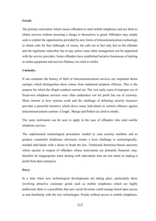 Greed:
The primary motivation which causes offenders to steal mobile telephones and use them to
obtain services without incurring a charge to themselves is greed. Offenders may simply
seek to exploit the opportunities provided by new forms of telecommunications technology
to obtain calls for free (although, of course, the calls are in fact only free to the offender
and the legitimate subscriber has to pay unless some other arrangement can be negotiated
with the service provider). Some offenders have established lucrative businesses of dealing
in stolen equipment and services Delaney (as cited in smith).
Curiosity:
If one examines the history of theft of telecommunications services one important factor
emerges which distinguishes these crimes from traditional property offences. This is the
purpose for which the illegal conducts carried out. The very early cases of improper use of
fixed-wire telephone services were often undertaken not for profit but out of curiosity.
Sheer interest in how systems work and the challenge of defeating security measures
provides a powerful incentive which drove many individuals to commit offences against
telecommunications systems. Clough , Mungo and Parker (as cited in smith).
The same motivation can be seen to apply in the case of offenders who steal mobile
telephone services.
The sophisticated technological procedures needed to scan security numbers and to
produce counterfeit telephones obviously creates a keen challenge to technologicallyminded individuals with a desire to break the law. Traditional deterrence-based sanctions
which operate in respect of offenders whose motivations are primarily financial, may,
therefore be inappropriate when dealing with individuals who are not intent on making a
profit from their enterprise.
Envy:
In a time when new technological developments are taking place, particularly those
involving attractive consumer goods such as mobile telephones which are highly
publicized, there is a possibility that new social divisions could emerge based upon access
to and familiarity with the new technologies. People without access to mobile telephones,

113

 