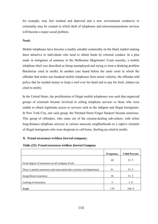for example, may feel isolated and deprived and a new environment conducive to
criminality may be created in which theft of telephones and telecommunications services
will become a major social problem.
Need:
Mobile telephones have become a readily saleable commodity on the black market making
them attractive to individuals who need to obtain funds by criminal conduct. In a plea
made in mitigation of sentence in the Melbourne Magistrates' Court recently, a mobile
telephone thief was described as being unemployed and trying to treat a drinking problem
Butcher(as cited in smith). In another case heard before the same court in which the
offender had stolen one hundred mobile telephones from motor vehicles, the offender told
police that he needed money to keep a roof over his head and to pay for food ,Adams (as
cited in smith).
In the United States, the proliferation of illegal mobile telephones was such that organized
groups of criminals became involved in selling telephone services to those who were
unable to obtain legitimate access to services such as the indigent and illegal immigrants.
In New York City, one such group, the 'Orchard Street Finger Hackers' became notorious.
This group of offenders, who came out of the cocaine-dealing sub-culture, sold stolen
long-distance telephone services in various unsavory neighborhoods to a captive clientele
of illegal immigrants who were desperate to call home ,Sterling (as cited in smith).
8. Fraud awareness writhen Jawwal company:

Table (22): Fraud awareness writhen Jawwal Company
Frequency

Valid Percent

40

23. 5

There is partial awareness and some particulars sections and department

91

53. 5

Insignificant awareness

36

21. 2

Lacking of awareness

3

1. 8

170

100. 0

Great degree of awareness an all company levels

Total

114

 