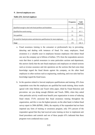 9. Jawwal employees are:

Table (23): Jawwal employee
Frequency

Valid
Percent

Qualified enough to deal with fraud problem and fraudulent

32

18. 8

Qualified but needs training

77

45. 3

Not qualified

51

30. 0

No need for fraud prevention and detection qualifications for most employees

10

5. 9

Total

170

100. 0

a. Fraud awareness training is the consumer or professional's key to preventing,
detecting and dealing with instances of fraud. For many employers, fraud
awareness is a valuable asset in employees because employees who detect fraud
can save the company up to billions of dollars. 53% from the respondents answers
were that there is partial awareness in some particulars sections and department,
this answer clarify that the anti fraud employees and employees on related sections
such as revenue assurance and risk operations are the sections that had some deep
knowledge regard the fraud threats against the company, on the other hand
employees in other sections such as engineering, marketing, and even sales had less
knowledge regard the fraud issues.
b. In the question related to Jawwal employees qualifications and training, 45% from
respondents were that the employees are qualified but needs training, these results
agreed with what Delotte and Touch white paper, titled by Fraud Detection and
prevention: are you doing enough (Delotte and Touch, 2006), when they asked
what particular activity would most benefit your organization in terms of reducing
fraud risked, 37.6% answered that fraud awareness training throughout the
organization, and this is was the highest percent, on the other hand, in Indian fraud
survey report in 2006 (KPMG, 2006), the majority of the respondent had not been
imparted any form of training or awareness program, only 35% percent of the
respondent agreed that they had received some training on how to implement anti
fraud procedures and controls and out of these people 63% indicated that these
programs were conducted once a year.

115

 