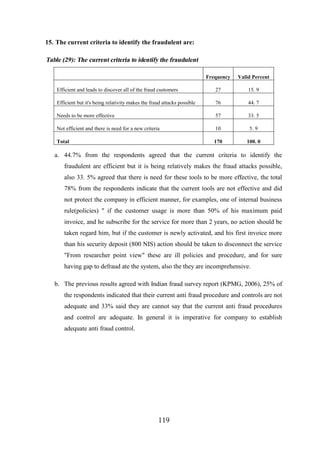 15. The current criteria to identify the fraudulent are:

Table (29): The current criteria to identify the fraudulent
Frequency

Valid Percent

Efficient and leads to discover all of the fraud customers

27

15. 9

Efficient but it's being relativity makes the fraud attacks possible

76

44. 7

Needs to be more effective

57

33. 5

Not efficient and there is need for a new criteria

10

5. 9

Total

170

100. 0

a. 44.7% from the respondents agreed that the current criteria to identify the
fraudulent are efficient but it is being relatively makes the fraud attacks possible,
also 33. 5% agreed that there is need for these tools to be more effective, the total
78% from the respondents indicate that the current tools are not effective and did
not protect the company in efficient manner, for examples, one of internal business
rule(policies) " if the customer usage is more than 50% of his maximum paid
invoice, and he subscribe for the service for more than 2 years, no action should be
taken regard him, but if the customer is newly activated, and his first invoice more
than his security deposit (800 NIS) action should be taken to disconnect the service
"From researcher point view" these are ill policies and procedure, and for sure
having gap to defraud ate the system, also the they are incomprehensive.
b. The previous results agreed with Indian fraud survey report (KPMG, 2006), 25% of
the respondents indicated that their current anti fraud procedure and controls are not
adequate and 33% said they are cannot say that the current anti fraud procedures
and control are adequate. In general it is imperative for company to establish
adequate anti fraud control.

119

 