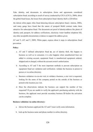 Fake identity, and documents in subscription forms and agreements considered
subscription fraud, according to result of survey conducted by CFCA (CFCA, 2009), about
the global fraud losses, the losses from subscription fraud /identity theft is 22$ billion
the deticta white paper, titles fraud detecting telecom subscription fraud, ( deticta, 2006),
said many gangs have found that the nature of postpaid Mobil contract make them
attractive for subscription fraud. The documents are proof of identity/address like photo of
identity card, passport, for address verifications, electricity /water landline telephone bill,
any other acceptable documentary evidence in support the address given.
AT and T, (AT and T, 2009). White paper, express about it steps in subscriptions fraud
prevention
Policy:
a. AT and T defined subscription fraud as, act of identity theft, this happen to
business as well as to consumer, it is also happens when unauthorized lines are
added to existing account, equipment fraud, is unauthorized equipment ordered,
shipped and or charged, without the account owner's authorization.
b. According to AT and T the most important methods to prevent subscription an
equipment fraud are validation and verification; validate the business in person to
person or via online directory.
c. Business validation via on-site visit; to validate a business, a site visit is requested,
looking for the name of the company posted on the outside of the business or
posted in the location you visit.
d. Dose the observations indicate the business can support the number of line
requested? If you are unable to verify the applicant's purchasing authority with the
business, the applicant must provide secondary business ID before the activation
can be complete.
Business validation via online directory:
a. Advice the business applicant the AT and T must verify some information.
b. look up the business name and phone number in online directory.

128

 