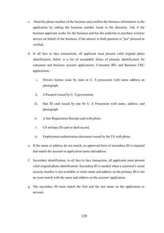 c.

fined the phone number of the business and confirm the business information in the
application by calling the business number listed in the directory. Ask if the
business applicant works for the business and has the authority to purchase wireless
service on behalf of the business, if the answer to both question is "yes" proceed as
verified.

d. In all face to face transactions, all applicant must present valid original photo
identification, below is a list of acceptable forms of primary identification for
consumer and business account applications, Consumer IRU and Business CRU
applications:
i.

Drivers license issue by state or U. S possession with name address an
photograph.

ii.

ii Passport issued by U. S government.

iii.

Stat ID card issued by stat Or U. S Possession with name, address, and
photograph.

iv.

A line Registration Receipt card with photo.

v.

US military ID card or draft record.

vi.

Employment authorization document issued by the US with photo.

e. If the name or address do not match, an approved form of secondary ID is required
that match the account or application name and address.
f. Secondary identification, in all face to face transaction, all applicants must present
valid original photo identification. Secondary ID is needed when a customer's social
security number is not available or when name and address on the primary ID is not
an exact match with the name and address on the account /application.
g. The secondary ID must match the first and the last name on the application or
account.

129

 