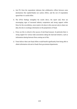 a. Just 8% from the respondents indicates that collaborative efforts between some
destinations like (epaltel-banks) are useless efforts, and the rest of respondents
agreed that it is useful effort.
b. The (FSA) findings strengthen the results above, the report said, there are
encouraging signs of increased industry cooperation and strong support within
firms for this nevertheless, more needs to be done in this area-not only to share raw
data, but also to exchange information on the perpetrators of fraud.
c. Firms see this is critical to the success of anti-fraud measure. In particular there is
strong support for various trade associations taking the lead and initiative, such as
information sharing between firms coming out of this.
d. Firms believe there anti fraud efforts would benefit significantly from being able to
obtain information relevant to frauds from government departments.

135

 