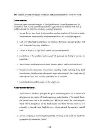 This chapter presents the major conclusion and recommendations about the thesis

Conclusion:
The research provides detail analysis of fraud problem that Jawwal Company may be
encountered with. Also a systematic directions s is given to avoid and deal with such a
problem, though the following points are extremely important.
1. Jawwal did not have fraud strategy or clear mandate on what will be covered by the
fraud team that means inability to determine the fraud risk or level of exposure.
2. Lack of or ill defined fraud policies and practices, that means failing to produce and
work to standard operating procedures.
3. Jawwal in it is way to fight fraud is more reactive than proactive.
4. Limited use of the available technology, FMS deployed but failing to maxims its
capabilities.
5.

Fraud Teams unable to terminate fraud -Internal politics and conflicts of interest.

6. Unclear mission statements, Fraud Teams spending weeks including doing field
investigations, building many of pages of prosecution material, for a single case of
subscription Fraud , this is totally ineffective use of resources.
7. Limited and untrained resources for the employees.

Recommendation:
1. As for Jawwal, the basic principles for good fraud management are to ensure that
detection and prevention of fraud requires an understanding of the actual threat,
that means know what is the fraud incident, What is the motive for committing the
fraud, what is the periods for the fraud attacks, time farm, Persons involved, is it
externally or internally, and finally the ways it is perpetrated, the approach, method
used.
2. Jawwal company, it must not get targeted by becoming a soft touch for fraud" the
easy option, the unguarded victim".

163

 