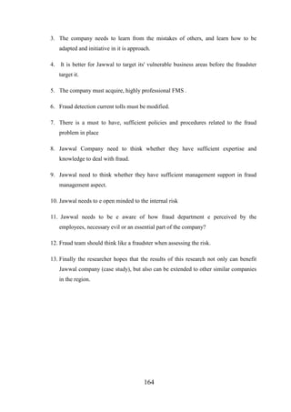 3. The company needs to learn from the mistakes of others, and learn how to be
adapted and initiative in it is approach.
4.

It is better for Jawwal to target its' vulnerable business areas before the fraudster
target it.

5. The company must acquire, highly professional FMS .
6. Fraud detection current tolls must be modified.
7. There is a must to have, sufficient policies and procedures related to the fraud
problem in place
8. Jawwal Company need to think whether they have sufficient expertise and
knowledge to deal with fraud.
9. Jawwal need to think whether they have sufficient management support in fraud
management aspect.
10. Jawwal needs to e open minded to the internal risk
11. Jawwal needs to be e aware of how fraud department e perceived by the
employees, necessary evil or an essential part of the company?
12. Fraud team should think like a fraudster when assessing the risk.
13. Finally the researcher hopes that the results of this research not only can benefit
Jawwal company (case study), but also can be extended to other similar companies
in the region.

164

 