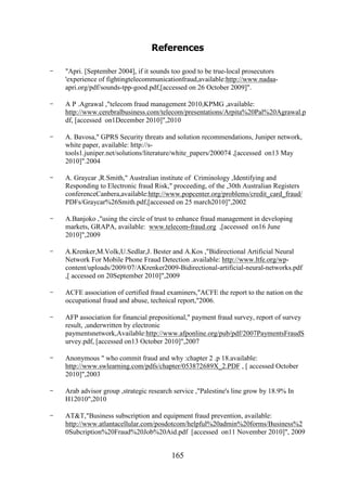 References
-

"Apri. [September 2004], if it sounds too good to be true-local prosecutors
'experience of fightingtelecommunicationfraud,available:http://www.nadaaapri.org/pdf/sounds-tpp-good.pdf,[accessed on 26 October 2009]".

-

A P .Agrawal ,"telecom fraud management 2010,KPMG ,available:
http://www.cerebralbusiness.com/telecom/presentations/Arpita%20Pal%20Agrawal.p
df, [accessed on1December 2010]",2010

-

A. Bavosa," GPRS Security threats and solution recommendations, Juniper network,
white paper, available: http://stools1.juniper.net/solutions/literature/white_papers/200074 ,[accessed on13 May
2010]".2004

-

A. Graycar ,R.Smith," Australian institute of Criminology ,Identifying and
Responding to Electronic fraud Risk," proceeding, of the ,30th Australian Registers
conferenceCanbera,available:http://www.popcenter.org/problems/credit_card_fraud/
PDFs/Graycar%26Smith.pdf,[accessed on 25 march2010]",2002

-

A.Banjoko ,"using the circle of trust to enhance fraud management in developing
markets, GRAPA, available: www.telecom-fraud.org ,[accessed on16 June
2010]",2009

-

A.Krenker,M.Volk,U.Sedlar,J. Bester and A.Kos ,"Bidirectional Artificial Neural
Network For Mobile Phone Fraud Detection .available: http://www.ltfe.org/wpcontent/uploads/2009/07/AKrenker2009-Bidirectional-artificial-neural-networks.pdf
,[ accessed on 20September 2010]",2009

-

ACFE association of certified fraud examiners,"ACFE the report to the nation on the
occupational fraud and abuse, technical report,"2006.

-

AFP association for financial prepositional," payment fraud survey, report of survey
result, ,underwritten by electronic
paymentsnetwork,Available:http://www.afponline.org/pub/pdf/2007PaymentsFraudS
urvey.pdf, [accessed on13 October 2010]",2007

-

Anonymous " who commit fraud and why :chapter 2 .p 18.available:
http://www.swlearning.com/pdfs/chapter/053872689X_2.PDF , [ accessed October
2010]",2003

-

Arab advisor group ,strategic research service ,"Palestine's line grow by 18.9% In
H12010",2010

-

AT&T,"Business subscription and equipment fraud prevention, available:
http://www.atlantacellular.com/posdotcom/helpful%20admin%20forms/Business%2
0Subcription%20Fraud%20Job%20Aid.pdf [accessed on11 November 2010]", 2009

165

 