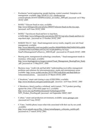 -

B.schneier,"social engineering: people hacking, control essential. Enterprise risk
management. available: http://69.89.31.151/~emrikcom/wpcontent/uploads/2010/07/ERMNewsletter_november_2009.pdf, [accessed on15 May
2010]",2009

-

B/OSS," Telecom fraud on raise, available:
http://www.billingworld.com/articles/2004/07/telecom-fraud-on-the-rise.aspx,
[accessed on25 June 2010]",2004

-

B/OSS," Top telecom fraud and how to stop them,
avilable:http://www.billingworld.com/articles/2007/01/top-telco-frauds-and-how-tostop-them.aspx , [accessed on 15 October 2010]",2007

-

BAKER TILLY," Anti –fraud management survey results, magnify your anti fraud
management, available:
http://www.bakertilly.com/cms/public/userfiles/40eb699b88a3fbd294f043905ecdb9b
1e448003f/00d16e0290b6ce8f3262342142d8ed8f093ec767Antifraud%20management%20survey_2008.04.pdf ,[accessed on 29 march 2010]", 2008

-

Bearing point, management & technology consultants, " fraud management trends in
insurance, white paper, available:
http://www.bearingpoint.ru/images/content/Fraud_Management_BearingPoint_Study
.pdf ,[accessed on 13 May2010", 2008

-

Business issue, "credit risk and bad debit "understanding receivables management
problems and solutions for telecommunication ,media and entertainment sector
available: http://www.scribd.com/doc/28155799/Credit-Risk-and-Bad-Debt-inTelecommunications, [accessed on 25 March 2010]",2009

-

C.brookson," smart card cloning is easy (GSM SIMs), available:
http://www.brookson.com/gsm/cardclone.pdf , [accesses on19 June 2010]", 2005

-

C.Brookson,c.farrel,j.mailley,s.whithead and d.zumele ,"TCT product proofing
against the crime ,ETSI white paper no.5 ,available:
http://www.etsi.org/WebSite/document/Technologies/ETSIWP5_Product_Proofing.pdf ,[accessed on4 September 2009]",2007

-

C.ebner," smart card production environment, available: www.sprenger.com
,[accessed on13 may 2010]".

-

C.Yates ,"mobile phone issues-what risks associated with their use by our youth
,available:
http://www.netsafe.org.nz/Doc_Library/netsafepapers_colinyates_mobile.pdf ,
[accessed on 27 march 2010]",2003.

166

 