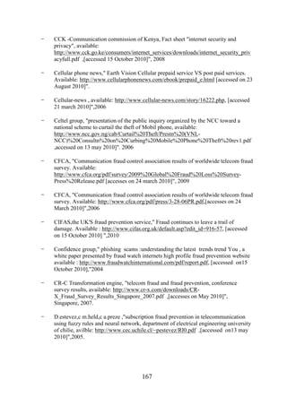 -

CCK -Communication commission of Kenya, Fact sheet "internet security and
privacy", available:
http://www.cck.go.ke/consumers/internet_services/downloads/internet_security_priv
acyfull.pdf ,[accessed 15 October 2010]", 2008

-

Cellular phone news," Earth Vision Cellular prepaid service VS post paid services.
Available: http://www.cellularphonenews.com/ebook/prepaid_e.html [accessed on 23
August 2010]".

-

Cellular-news , available: http://www.cellular-news.com/story/16222.php, [accessed
21 march 2010]",2006

-

Celtel group, "presentation of the public inquiry organized by the NCC toward a
national scheme to curtail the theft of Mobil phone, available:
http://www.ncc.gov.ng/cab/Curtail%20Theft/Prestn%20(VNLNCC)%20Consultn%20on%20Curbing%20Mobile%20Phone%20Theft%20rev1.pdf
,accessed on 13 may 2010]". 2006

-

CFCA, "Communication fraud control association results of worldwide telecom fraud
survey. Available:
http://www.cfca.org/pdf/survey/2009%20Global%20Fraud%20Loss%20SurveyPress%20Release.pdf [accesses on 24 march 2010]", 2009

-

CFCA, "Communication fraud control association results of worldwide telecom fraud
survey. Available: http://www.cfca.org/pdf/press/3-28-06PR.pdf,[accesses on 24
March 2010]",2006

-

CIFAS,the UK'S fraud prevention service," Fraud continues to leave a trail of
damage. Available : http://www.cifas.org.uk/default.asp?edit_id=916-57, [accessed
on 15 October 2010] ",2010

-

Confidence group," phishing scams :understanding the latest trends trend You , a
white paper presented by fraud watch internets high profile fraud prevention website
available : http://www.fraudwatchinternational.com/pdf/report.pdf, [accessed on15
October 2010],"2004

-

CR-C Transformation engine, "telecom fraud and fraud prevention, conference
survey results, available: http://www.cr-x.com/downloads/CRX_Fraud_Survey_Results_Singapore_2007.pdf ,[accesses on May 2010]",
Singapore, 2007.

-

D.estevez,c m.held,c a.preze ,"subscription fraud prevention in telecommunication
using fuzzy rules and neural network, department of electrical engineering university
of chilie, avilble: http://www.cec.uchile.cl/~pestevez/RI0.pdf ,[accessed on13 may
2010]",2005.

167

 