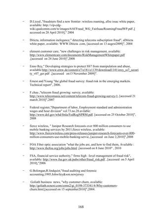 -

D.Lioyd ,"fraudsters find a new frontier :wireless roaming, afire issac white paper,
available: http://vip-cdgwiki.qualcomm.com/w/images/6/6f/Fraud_WG_FairIsaacRoamingFraudWP.pdf ,[
accessed on 28 April 2010]," 2004

-

Diticta, information inelegance," detecting telecoms subscription fraud", aDiticta
white paper, available: WWW.Diticta .com, [accessed on 13 augest2009]", 2004

-

element customer care, "new challenges in risk management, available:
http://www.elementcare.com/documents/RiskManagementWhitepaper.pdf
,[accessed on 24 June 2010]",2008

-

Enno Rey," Developing strategies to protect SS7 from manipulation and abuse,
available:http://www.ernw.de/content/e7/e181/e1139/download1141/erey_ss7_securi
ty_v07_ger.pdf ,[accessed on13 November 2009]".

-

Ernest and Young "the global fraud survey: fraud risk in the emerging markets.
Technical report", 2006.

-

F.chau ,"telecom fraud growing: survey, available:
http://www.telecomasia.net/content/telecom-fraud-growing-survey-1, [accessed 21
march 2010]",2007

-

Federal register,"Department of labor, Employment standard and administration
wages and hour division" vol.73.no.28.avilable:
http://www.dol.gov/whd/fmla/FedRegNPRM.pdf. [accessed on 25 October 2010]",
2008

-

fierce wireless, " Juniper Research forecasts over 800 million consumers to use
mobile banking services by 2011,fierce wireless, available:
http://www.fiercewireless.com/press-releases/juniper-research-forecasts-over-800million-consumers-use-mobile-banking-servic, [accessed on June 2,2010]",2008

-

FOA Fiber optic association "what the jobs are, and how to find them, Available :
http://www.thefoa.org/jobs/jobs.html ,[accessed on 8 June 2010" , 2010

-

FSA, financial service authority," firms high –level management of fraud risk",
available: http://www.fsa.gov.uk/pubs/other/fraud_risk.pdf , [accessed on 5 April
2010],"2006

-

G.Bolongan,R.lindquist,"fraud auditing and forensic
accounting,1995.Johwiley&son.newjersey

-

Goliath business news, "why customer churn, available:
http://goliath.ecnext.com/coms2/gi_0198-373341/4-Why-customerschurn.html,[accessed on 15 september2010]",2004.

168

 