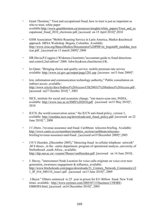 -

Grant Thornton," Trust and occupational fraud, how to trust is just as important as
who to trust, white paper
available:http://www.grantthornton.ca/resources/insights/white_papers/Trust_and_oc
cupational_fraud_2010_electronic.pdf, [accessed on 15 April 2010]",2010

-

GSM Association "Mobile Roaming Service in Latin America, Market &technical
approach .IIRSA Workshop .Bogota, Colombia. Available:
http://www.iirsa.org/BancoMedios/Documentos%20PDF/tir_bogota08_medidas_tecn
icas.pdf , [accessed on 13 march 2009]",2008

-

HR.Davia,P.Coggins.J.Widemen,J.kastintin,"accountant guide to fraud detections
and control,2nd edition".2000. Johwiley&son.chaichtester,UK.

-

Ict Qatar, "Bringing choice and quality service: mobile premium rate service
available: http://www.ict.gov.qa/output/page1281.asp ,[accesses on13 June 2009]".

-

Icta ,information and communication technology authority," Public consultation on
indirect access ,available :
http://www.icta.ky/docs/Indirect%20Access/CD(2003)7%20Indirect%20Access.pdf ,
[accessed on27 October 2010] ", 2003

-

ISCE, institute for social and economic change, "stat macro-scan sms, INDIA,
available: http://www.isec.ac.in/SMS%202010.pdf ,[accessed on15 May 2010]",
2010

-

IUCN, the world conservation union," the IUCN anti-fraud policy, version 1,
available: http://cmsdata.iucn.org/downloads/anti_fraud_policy.pdf ,[accessed on 22
June 2010] ", 2008

-

J f ,Otero ,"revenue assurance and fraud. Caribbean telecoms briefing. Available:
http://www.canto.co.cu/members/members_section/caribbean-telecomsbriefing/revenue-assurance-and-fraud , [accessed on19 December 2009]",2005

-

J H V.Heerden ,[December 2005]," Detecting fraud in cellular telephone network"
,M S theses , in the –entire department ,program of operational analysis ,university of
Stellenbosch ,south Africa , available:
http://dip.sun.ac.za/~vuuren/Theses/vanHeerden.pdf ,[accessed on 14 June 2010] .

-

J. Davey, "interconnect Node Location for voice calls originate on voice over next
generation, awareness engagement & influence, available:
http://www.btwholesale.com/pages/downloads/21_Century_Network_Community/c2
1_IP_016_040110_issue1.pdf ,[accessed on13 June 2010]", 2009

-

J.Bayot " Ebbers sentenced to 25 year in prison for $11 Billion fraud. New York
times .available : http://www.nytimes.com/2005/07/13/business/13WIREEBBERS.html, [accessed on16 December 2010]", 2005

169

 