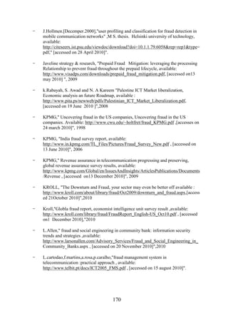 -

J.Hollmen.[Decemper.2000],"user profiling and classification for fraud detection in
mobile communication networks" ,M S. thesis. Helsinki university of technology,
available:
http://citeseerx.ist.psu.edu/viewdoc/download?doi=10.1.1.79.6058&rep=rep1&type=
pdf," [accessed on 28 April 2010]".

-

Javeline strategy & research, "Prepaid Fraud Mitigation: leveraging the processing
Relationship to prevent fraud throughout the prepaid lifecycle, available:
http://www.visadps.com/downloads/prepaid_fraud_mitigation.pdf, [accessed on13
may 2010] ", 2009

-

k.Rabayah, S. Awad and N. A Kareem "Palestine ICT Market liberalization,
Economic analysis an future Roadmap, available :
http://www.pita.ps/newweb/pdfs/Palestinian_ICT_Market_Liberalization.pdf,
[accessed on 19 June 2010 ]",2008

-

KPMG," Uncovering fraud in the US companies, Uncovering fraud in the US
companies. Available: http://www.cwu.edu/~holtfret/fraud_KPMG.pdf ,[accesses on
24 march 2010]", 1998

-

KPMG, "India fraud survey report, available:
http://www.in.kpmg.com/TL_Files/Pictures/Fraud_Survey_New.pdf , [accessed on
13 June 2010]", 2006

-

KPMG," Revenue assurance in telecommunication progressing and preserving,
global revenue assurance survey results, available:
http://www.kpmg.com/Global/en/IssuesAndInsights/ArticlesPublications/Documents
/Revenue , [accessed on13 December 2010]", 2009

-

KROLL, "The Downturn and Fraud, your sector may even be better off available :
http://www.kroll.com/about/library/fraud/Oct2009/downturn_and_fraud.aspx,[access
ed 21October 2010]",2010

-

Kroll,"Globla fraud report, economist intelligence unit survey result ,available:
http://www.kroll.com/library/fraud/FraudReport_English-US_Oct10.pdf , [accessed
on1 December 2010],"2010

-

L.Allen," fraud and social engineering in community bank: information security
trends and strategies ,available:
http://www.larsonallen.com/Advisory_Services/Fraud_and_Social_Engineering_in_
Community_Banks.aspx , [accessed on 20 November 2010]",2010

-

L.cartodao,f.martins,a.rosa,p.caralho,"fraud management system in
telecommunication :practical approach , available:
http://www.telbit.pt/docs/ICT2005_FMS.pdf , [accessed on 15 august 2010]".

170

 