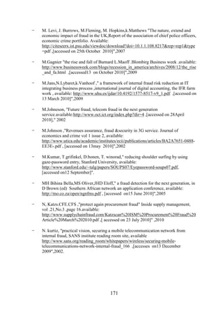 -

M. Levi, J. Burrows, M.Fleming, M. Hopkins,k.Matthews "The nature, extend and
economic impact of fraud in the UK,Report of the association of chief police officers,
economic crime portfolio. Available:
http://citeseerx.ist.psu.edu/viewdoc/download?doi=10.1.1.108.8217&rep=rep1&type
=pdf ,[accessed on 25th October 2010]",2007

-

M.Gagnier "the rise and fall of Burnard L.Maoff .Blombirg Business week .available:
http://www.businessweek.com/blogs/recession_in_america/archives/2008/12/the_rise
_and_fa.html ,[accessed13 on October 2010]",2009

-

M.Jans,N.Lybaret,k.Vanhoof ," a framework of internal fraud risk reduction at IT
integrating business process ,international journal of digital accounting, the IFR farm
work , available: http://www.uhu.es/ijdar/10.4192/1577-8517-v9_1.pdf ,[accessed on
13 March 2010]",2009

-

M.Johneson, "Future fraud, telecom fraud in the next generation
service.available:http://www.oct.ict.org/index.php?dir=4 ,[accessed on 28April
2010]," 2002

-

M.Johnson ,"Revenues assurance, fraud &security in 3G service. Journal of
economics and crime vol 1 issue 2, available:
http://www.utica.edu/academic/institutes/ecii/publications/articles/BA2A7651-0488EE3E-.pdf , [accessed on 13may 2010]",2002

-

M.Kumar, T.grifinkel, D.bonen, T. winorad," reducing shoulder surfing by using
gaze-password entry, Stanford University, available:
http://www.stanford.edu/~talg/papers/SOUPS07/Eyepassword-soups07.pdf,
[accessed on12 September]".

-

MH Bihina Bella,MS Oliver,JHD Eloff," a fraud detection for the next generation, in
D Brown (ed) Southern African network an application conference, available:
http://mo.co.za/open/ngnfms.pdf , [accessed on15 June 2010]",2005

-

N, Katzs.CFE.CFS ,"protect again procurement fraud" Inside supply management,
vol .21,No.3 ,page 16.available:
http://www.supplychainfraud.com/Katzscan%20ISM%20Procurement%20Fraud%20
Article%20March%202010.pdf ,[ accessed on 23 July 2010]" ,2010

-

N. kurtiz, "practical vision, securing a mobile telecommunication network from
internal fraud, SANS institute reading room site, available
http://www.sans.org/reading_room/whitepapers/wireless/securing-mobiletelecommunications-network-internal-fraud_166 ,[accesses on13 December
2009",2002.

171

 