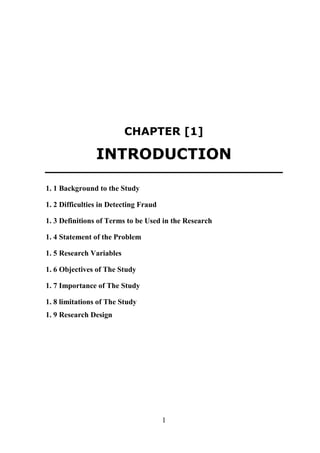 CHAPTER [1]

INTRODUCTION
1. 1 Background to the Study
1. 2 Difficulties in Detecting Fraud
1. 3 Definitions of Terms to be Used in the Research
1. 4 Statement of the Problem
1. 5 Research Variables
1. 6 Objectives of The Study
1. 7 Importance of The Study
1. 8 limitations of The Study
1. 9 Research Design

1

 