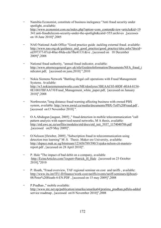 -

Namibia Economist, constitute of business inelegance "Anti fraud security under
spotlight, available:
http://www.economist.com.na/index.php?option=com_content&view=article&id=19
341:anti-fraudtelecom-security-under-the-spotlight&catid=555:archives ,[accesses
on 18 June 2010]",2005

-

NAO National Audit Office "Good practice guide .tackling external fraud. available:
http://www.nao.org.uk/guidance_and_good_practice/good_practice/idoc.ashx?docid=
ed397377-07cd-40ae-88da-cda7fbe41131&ve , [accessed on 18 December
2009]",2008

-

National fraud authority, "annual fraud indicator, available:
http://www.attorneygeneral.gov.uk/nfa/GuidetoInformation/Documents/NFA_fraud_i
ndicator.pdf, [accessed on june,2010] ",2010

-

Nokia Siemens Network "Battling illegal call operations with Fraud Management
Systems. Available:
http://w3.nokiasiemensnetworks.com/NR/rdonlyres/3BEAAC03-80DF-40A4-81540E1001FBFAA7/0/Fraud_Management_white_paper.pdf, [accessed on January
2010]",2008

-

Northwester,"long distance fraud warning affecting business with owned PBX
system, available: http://www.nwtel.ca/media/documents/PBX-Toll%20Fraud.pdf ,
[accessed on13 November 2010] ".

-

O A.Abidogun [august, 2005] ," fraud detection in mobile telecommunication "call
pattern analysis with supervised neural networks, M A thesis, available:
http://etd.uwc.ac.za/usrfiles/modules/etd/docs/etd_init_3937_1174040706.pdf
,[accessed on29 May 2009]".

-

O.Nelsson [October, 2009] ,"Subscription fraud in telecommunication using
detection tree learning" M .S. Thesis .Maker ere University, available:
http://dspace.mak.ac.ug/bitstream/123456789/590/3/ojuka-nelson-cit-mastersreport.pdf , [accessed on 28 April 2010]".

-

P. Hale "The impact of bad debit on a company, available
:http://EzineArticles.com/?expert=Patrick_H_Hale ,[accessed on 23 October
2010],"2010

-

P. Hoath, "Fraud overview, TAF regional seminar on cost and tariffs , available:
http://www.itu.int/ITU-D/finance/work-cost-tariffs/events/tariff-seminars/djibouti08/Peter%20Hoath-4-EN.PDF , [accessed on 15 may 2009]",2008

-

P.Pradhan ," mobile available:
http://www.ntc.net.np/publication/smarika/smarika64/pratima_pradhan.pdfalu-added
service roadmap , [accessed on18 November 2010]",2008

172

 